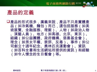 碁峰資訊 電子商務與網路行銷 ( 第 3 版 ) 6
產品的定義
產品的形式很多，廣義來說，產品不只是實體產
品（如冷氣機、麵包）而已，還包括服務（如美
術展覽、金融服務、理髮）、人物（如政治人物
、演藝人員）、地方（如高雄、北京、東京）、
組織（如公益團體、政府機構、慈善基金會）、
理念（如男女平權、禁菸、反毒）、事件（如公
司創立十週年紀念、奧林匹克運動會）、資訊
（如百科全書和生活網站所提供的資訊）和經驗
（如令人懷念的生日餐會）等。
 