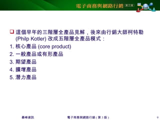 碁峰資訊 電子商務與網路行銷 ( 第 3 版 ) 9
 這個早年的三階層全產品見解，後來由行銷大師柯特勒
(Philp Kotler) 改成五階層全產品模式：
1. 核心產品 (core product)
2. 一般產品或有形產品
3. 期望產品
4. 擴增產品
5. 潛力產品
 