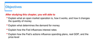 Objectives
After studying this chapter, you will able to
 Explain what an open market operation is, how it works, and how it changes
the quantity of money
 Explain what determines the demand for money
 Explain how the Fed influences interest rates
 Explain how the Fed’s actions influence spending plans, real GDP, and the
price level
 