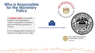 Who is Responsible
for the Monetary
Policy
A CENTRAL BANK is the public
authority that regulates a
nation’s depository institutions
and controls the quantity of
money.
It is an independent authority in
most of countries of the world
 
