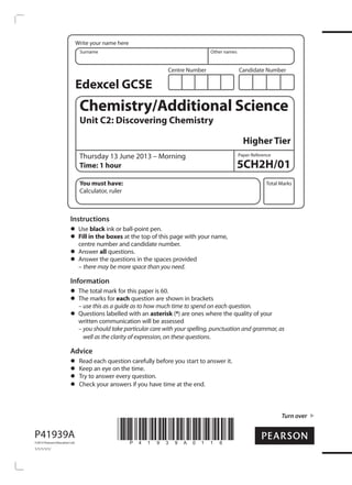 Write your name here 
Surname Other names 
Centre Number Candidate Number 
Edexcel GCSE 
Chemistry/Additional Science 
Unit C2: Discovering Chemistry 
Paper Reference 
Total Marks 
Turn over 
P41939A 
©2013 Pearson Education Ltd. 
1/1/1/1/1/ 
*P41939A0116* 
Higher Tier 
Thursday 13 June 2013 – Morning 
Time: 1 hour 5CH2H/01 
You must have: 
Calculator, ruler 
Instructions • Use black ink or ball-point pen. • Fill in the boxes at the top of this page with your name, 
centre number and candidate number. • Answer all questions. • Answer the questions in the spaces provided 
– there may be more space than you need. 
Information • The total mark for this paper is 60. • The marks for each question are shown in brackets 
– use this as a guide as to how much time to spend on each question. • Questions labelled with an asterisk (*) are ones where the quality of your 
written communication will be assessed 
– you should take particular care with your spelling, punctuation and grammar, as 
well as the clarity of expression, on these questions. 
Advice • Read each question carefully before you start to answer it. • Keep an eye on the time. • Try to answer every question. • Check your answers if you have time at the end. 
 