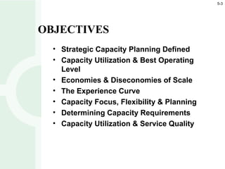 • Strategic Capacity Planning Defined
• Capacity Utilization & Best Operating
Level
• Economies & Diseconomies of Scale
• The Experience Curve
• Capacity Focus, Flexibility & Planning
• Determining Capacity Requirements
• Capacity Utilization & Service Quality
OBJECTIVES
5-3
 