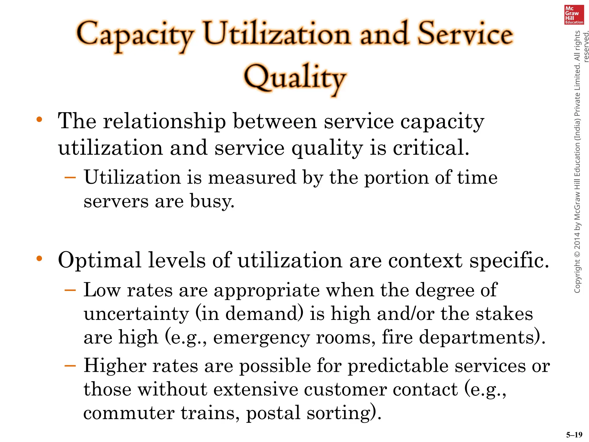5–19
Copyright
©
2014
by
McGraw
Hill
Education
(India)
Private
Limited.
All
rights
reserved.
• The relationship between service capacity
utilization and service quality is critical.
– Utilization is measured by the portion of time
servers are busy.
• Optimal levels of utilization are context specific.
– Low rates are appropriate when the degree of
uncertainty (in demand) is high and/or the stakes
are high (e.g., emergency rooms, fire departments).
– Higher rates are possible for predictable services or
those without extensive customer contact (e.g.,
commuter trains, postal sorting).
 