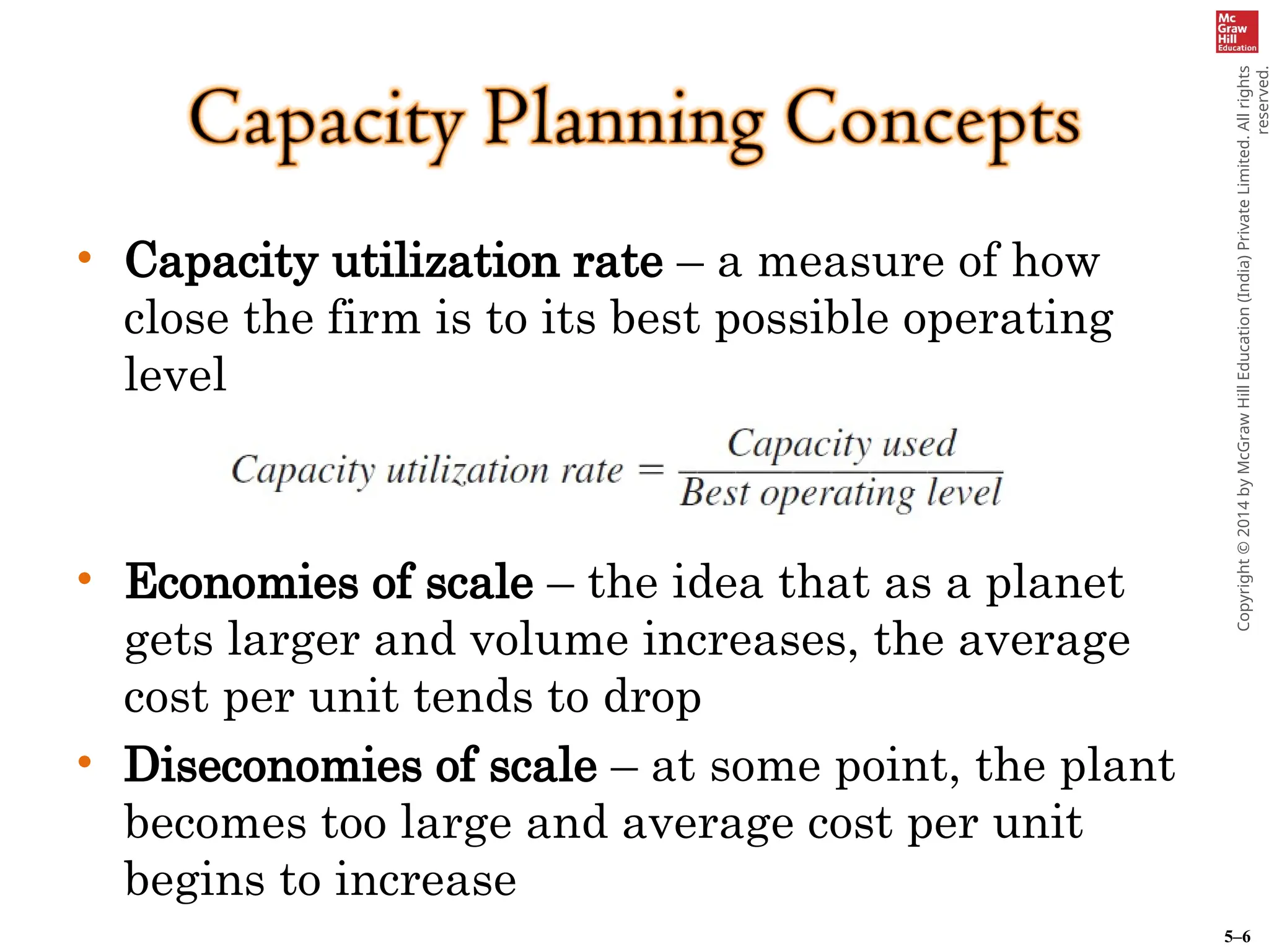 5–6
Copyright
©
2014
by
McGraw
Hill
Education
(India)
Private
Limited.
All
rights
reserved.
• Capacity utilization rate – a measure of how
close the firm is to its best possible operating
level
• Economies of scale – the idea that as a planet
gets larger and volume increases, the average
cost per unit tends to drop
• Diseconomies of scale – at some point, the plant
becomes too large and average cost per unit
begins to increase
 