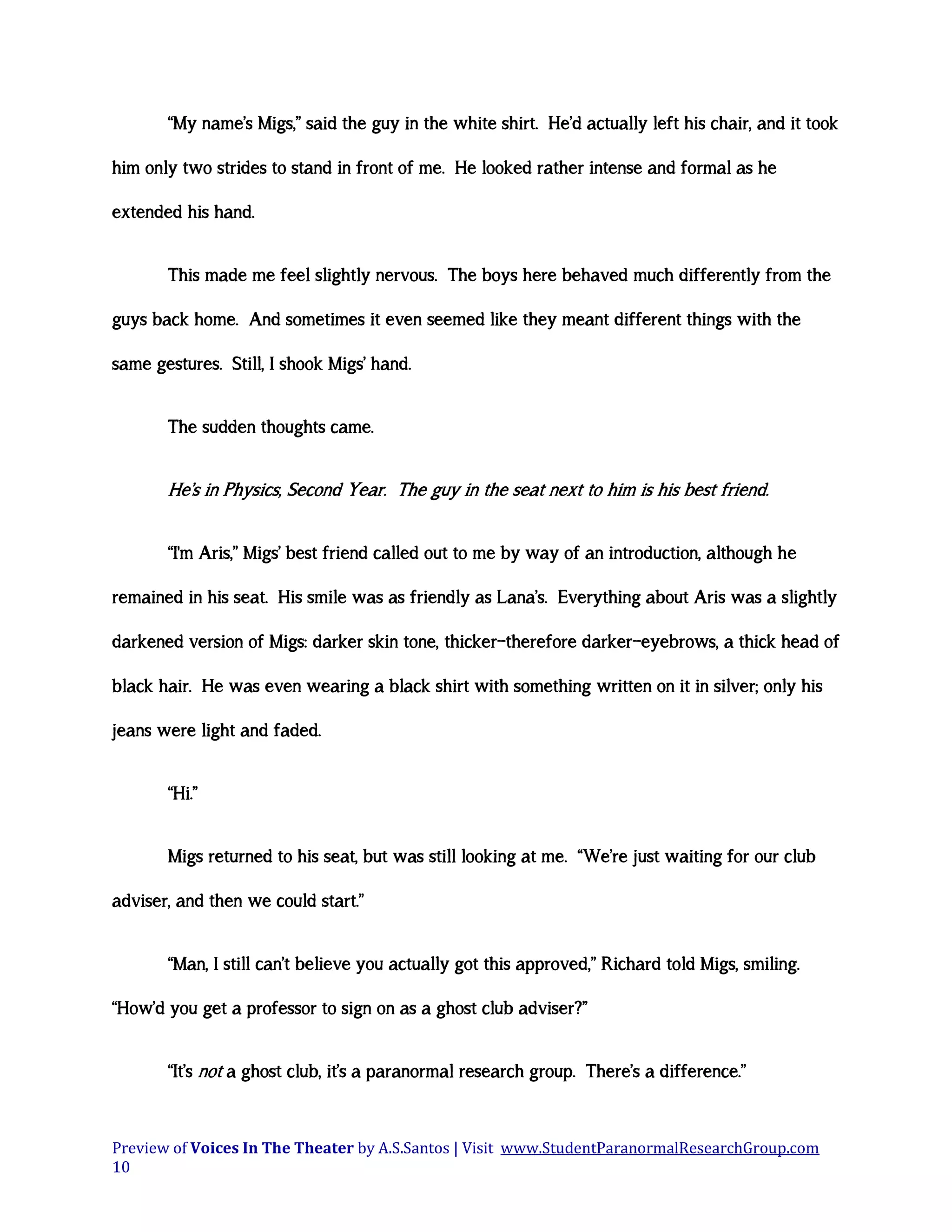 “My name’s Migs,” said the guy in the white shirt. He’d actually left his chair, and it took
him only two strides to stand in front of me. He looked rather intense and formal as he
extended his hand.
This made me feel slightly nervous. The boys here behaved much differently from the
guys back home. And sometimes it even seemed like they meant different things with the
same gestures. Still, I shook Migs’ hand.
The sudden thoughts came.

He’s in Physics, Second Year. The guy in the seat next to him is his best friend.
“I'm Aris,” Migs’ best friend called out to me by way of an introduction, although he
remained in his seat. His smile was as friendly as Lana’s. Everything about Aris was a slightly
darkened version of Migs: darker skin tone, thicker—therefore darker—eyebrows, a thick head of
black hair. He was even wearing a black shirt with something written on it in silver; only his
jeans were light and faded.
“Hi.”
Migs returned to his seat, but was still looking at me. “We’re just waiting for our club
adviser, and then we could start.”
“Man, I still can’t believe you actually got this approved,” Richard told Migs, smiling.
“How’d you get a professor to sign on as a ghost club adviser?”
“It’s not a ghost club, it’s a paranormal research group. There’s a difference.”

Preview of Voices In The Theater by A.S.Santos | Visit www.StudentParanormalResearchGroup.com
10

 