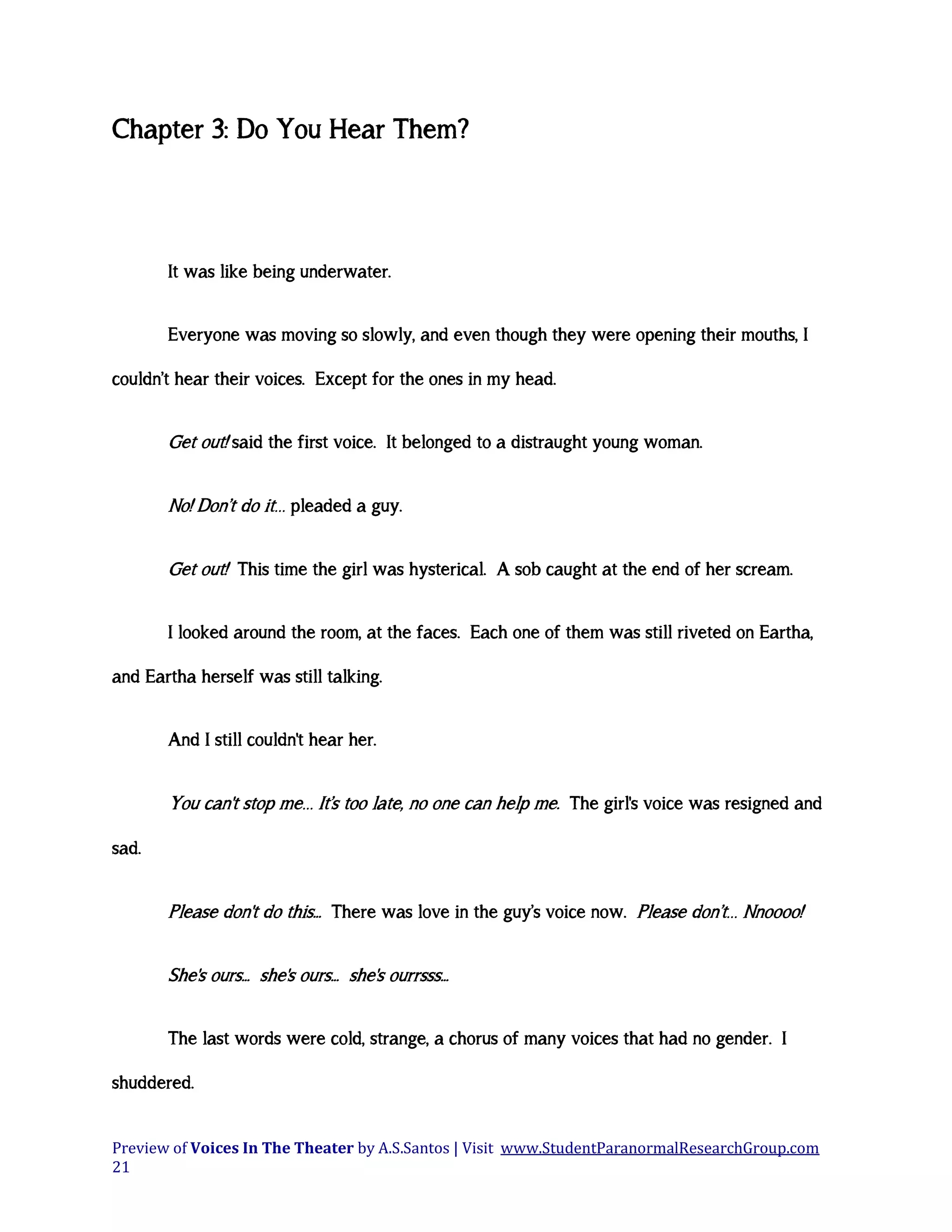 Chapter 3: Do You Hear Them?

It was like being underwater.
Everyone was moving so slowly, and even though they were opening their mouths, I
couldn’t hear their voices. Except for the ones in my head.

Get out! said the first voice. It belonged to a distraught young woman.
No! Don’t do it… pleaded a guy.
Get out! This time the girl was hysterical. A sob caught at the end of her scream.
I looked around the room, at the faces. Each one of them was still riveted on Eartha,
and Eartha herself was still talking.
And I still couldn't hear her.

You can't stop me… It’s too late, no one can help me. The girl's voice was resigned and
sad.

Please don't do this... There was love in the guy’s voice now. Please don’t… Nnoooo!
She's ours... she's ours... she's ourrsss...
The last words were cold, strange, a chorus of many voices that had no gender. I
shuddered.
Preview of Voices In The Theater by A.S.Santos | Visit www.StudentParanormalResearchGroup.com
21

 