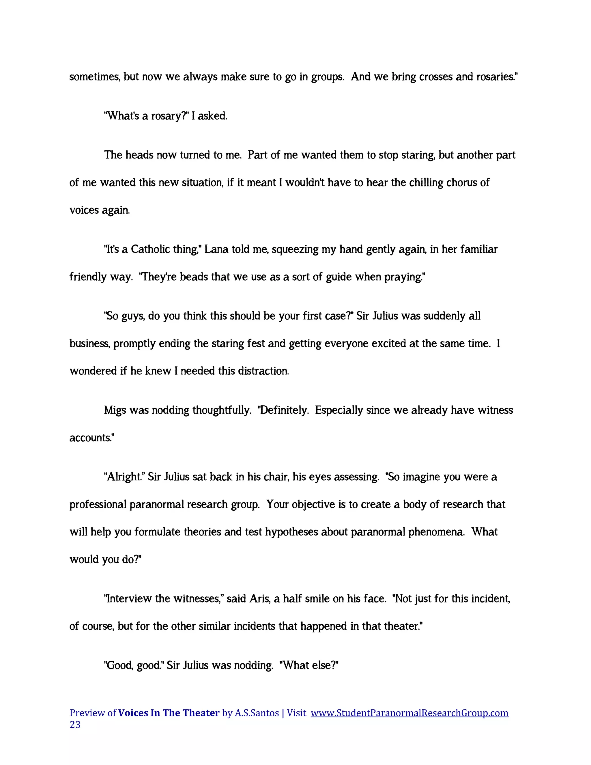 sometimes, but now we always make sure to go in groups. And we bring crosses and rosaries."
"What's a rosary?" I asked.
The heads now turned to me. Part of me wanted them to stop staring, but another part
of me wanted this new situation, if it meant I wouldn't have to hear the chilling chorus of
voices again.
"It's a Catholic thing," Lana told me, squeezing my hand gently again, in her familiar
friendly way. "They're beads that we use as a sort of guide when praying."
"So guys, do you think this should be your first case?" Sir Julius was suddenly all
business, promptly ending the staring fest and getting everyone excited at the same time. I
wondered if he knew I needed this distraction.
Migs was nodding thoughtfully. "Definitely. Especially since we already have witness
accounts."
"Alright.” Sir Julius sat back in his chair, his eyes assessing. "So imagine you were a
professional paranormal research group. Your objective is to create a body of research that
will help you formulate theories and test hypotheses about paranormal phenomena. What
would you do?"
"Interview the witnesses,” said Aris, a half smile on his face. "Not just for this incident,
of course, but for the other similar incidents that happened in that theater."
"Good, good." Sir Julius was nodding. "What else?"

Preview of Voices In The Theater by A.S.Santos | Visit www.StudentParanormalResearchGroup.com
23

 