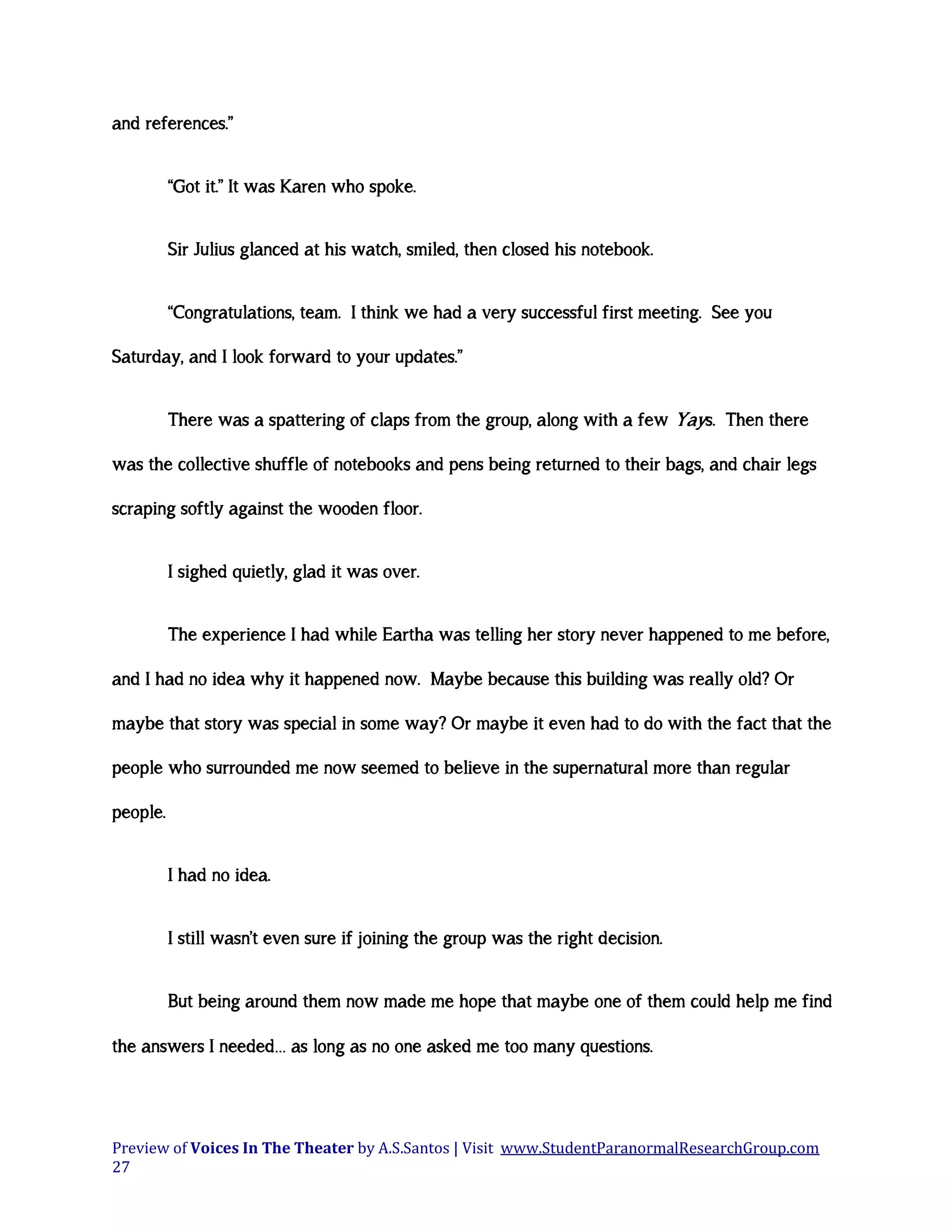 and references.”
“Got it.” It was Karen who spoke.
Sir Julius glanced at his watch, smiled, then closed his notebook.
“Congratulations, team. I think we had a very successful first meeting. See you
Saturday, and I look forward to your updates.”
There was a spattering of claps from the group, along with a few Yays. Then there
was the collective shuffle of notebooks and pens being returned to their bags, and chair legs
scraping softly against the wooden floor.
I sighed quietly, glad it was over.
The experience I had while Eartha was telling her story never happened to me before,
and I had no idea why it happened now. Maybe because this building was really old? Or
maybe that story was special in some way? Or maybe it even had to do with the fact that the
people who surrounded me now seemed to believe in the supernatural more than regular
people.
I had no idea.
I still wasn’t even sure if joining the group was the right decision.
But being around them now made me hope that maybe one of them could help me find
the answers I needed… as long as no one asked me too many questions.

Preview of Voices In The Theater by A.S.Santos | Visit www.StudentParanormalResearchGroup.com
27

 