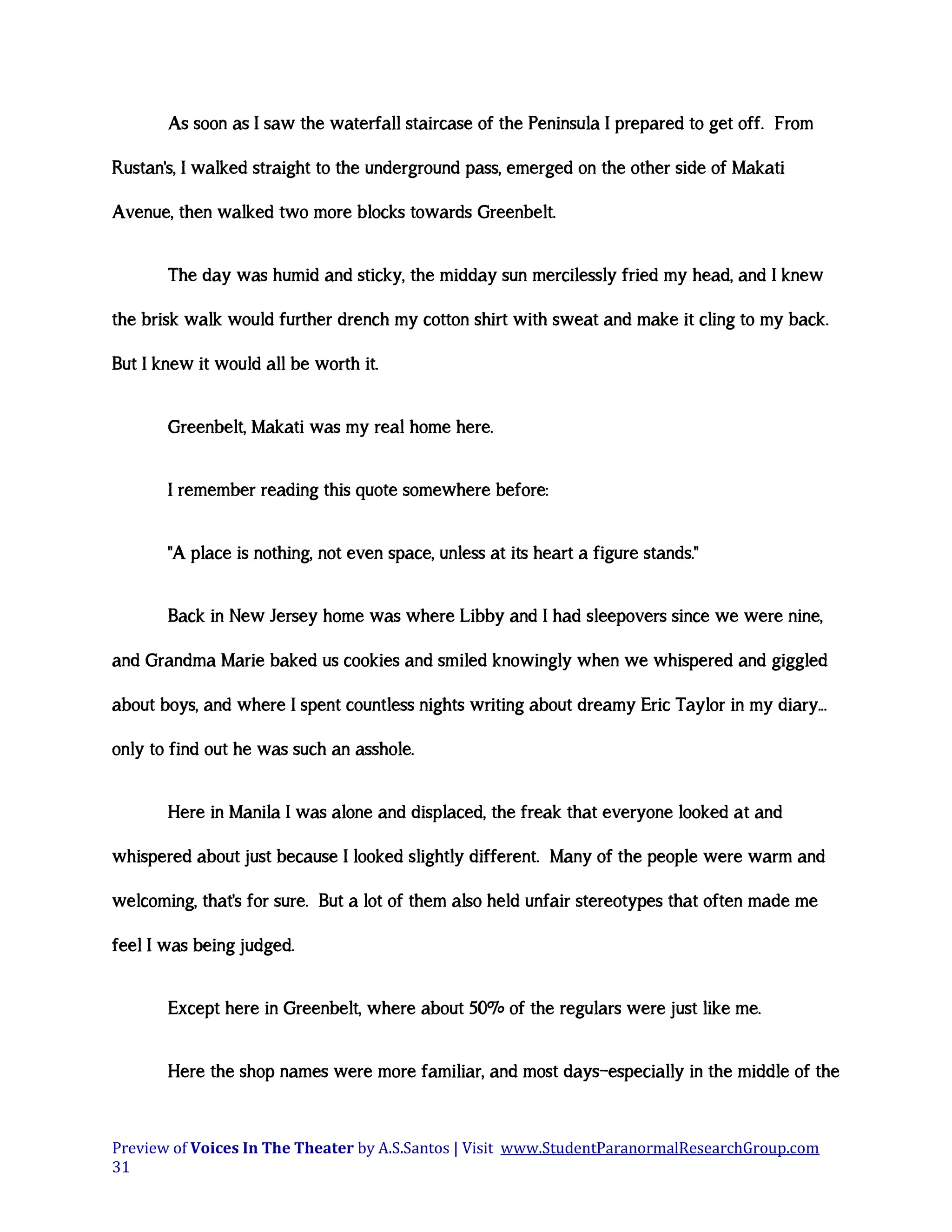 As soon as I saw the waterfall staircase of the Peninsula I prepared to get off. From
Rustan's, I walked straight to the underground pass, emerged on the other side of Makati
Avenue, then walked two more blocks towards Greenbelt.
The day was humid and sticky, the midday sun mercilessly fried my head, and I knew
the brisk walk would further drench my cotton shirt with sweat and make it cling to my back.
But I knew it would all be worth it.
Greenbelt, Makati was my real home here.
I remember reading this quote somewhere before:
"A place is nothing, not even space, unless at its heart a figure stands."
Back in New Jersey home was where Libby and I had sleepovers since we were nine,
and Grandma Marie baked us cookies and smiled knowingly when we whispered and giggled
about boys, and where I spent countless nights writing about dreamy Eric Taylor in my diary...
only to find out he was such an asshole.
Here in Manila I was alone and displaced, the freak that everyone looked at and
whispered about just because I looked slightly different. Many of the people were warm and
welcoming, that's for sure. But a lot of them also held unfair stereotypes that often made me
feel I was being judged.
Except here in Greenbelt, where about 50% of the regulars were just like me.
Here the shop names were more familiar, and most days—especially in the middle of the

Preview of Voices In The Theater by A.S.Santos | Visit www.StudentParanormalResearchGroup.com
31

 