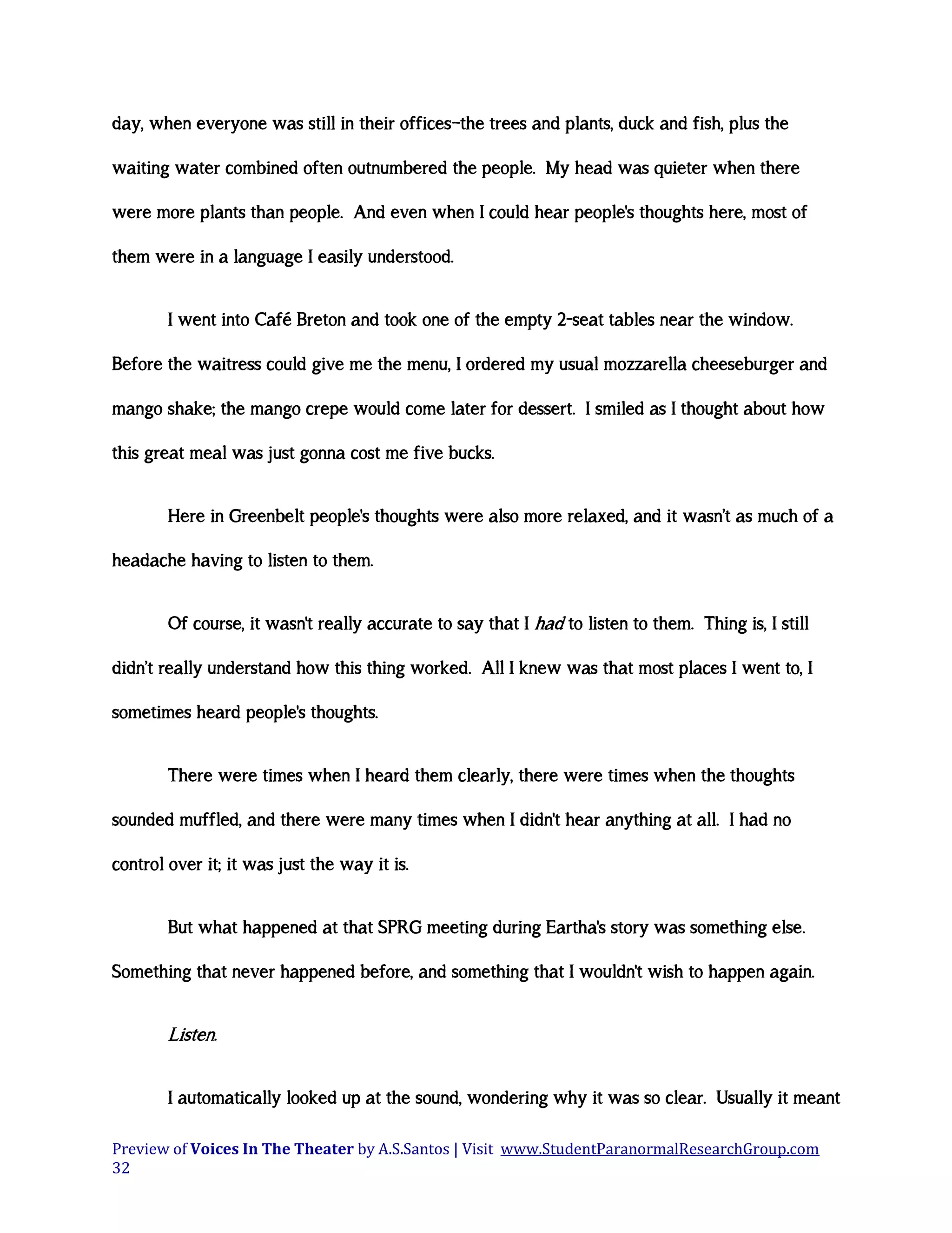 day, when everyone was still in their offices—the trees and plants, duck and fish, plus the
waiting water combined often outnumbered the people. My head was quieter when there
were more plants than people. And even when I could hear people's thoughts here, most of
them were in a language I easily understood.
I went into Café Breton and took one of the empty 2-seat tables near the window.
Before the waitress could give me the menu, I ordered my usual mozzarella cheeseburger and
mango shake; the mango crepe would come later for dessert. I smiled as I thought about how
this great meal was just gonna cost me five bucks.
Here in Greenbelt people's thoughts were also more relaxed, and it wasn’t as much of a
headache having to listen to them.
Of course, it wasn't really accurate to say that I had to listen to them. Thing is, I still
didn’t really understand how this thing worked. All I knew was that most places I went to, I
sometimes heard people's thoughts.
There were times when I heard them clearly, there were times when the thoughts
sounded muffled, and there were many times when I didn't hear anything at all. I had no
control over it; it was just the way it is.
But what happened at that SPRG meeting during Eartha's story was something else.
Something that never happened before, and something that I wouldn't wish to happen again.

Listen.
I automatically looked up at the sound, wondering why it was so clear. Usually it meant
Preview of Voices In The Theater by A.S.Santos | Visit www.StudentParanormalResearchGroup.com
32

 