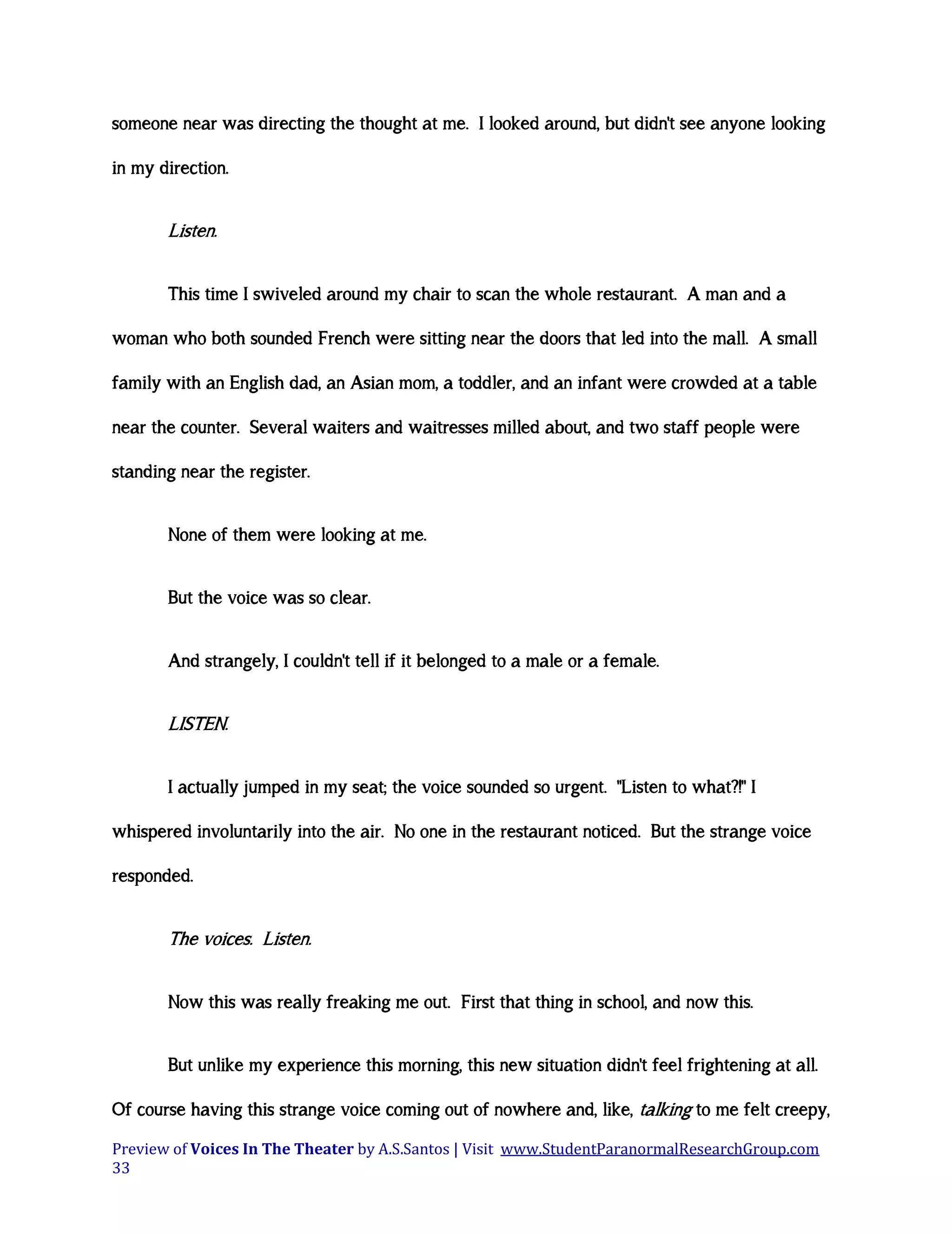 someone near was directing the thought at me. I looked around, but didn't see anyone looking
in my direction.

Listen.
This time I swiveled around my chair to scan the whole restaurant. A man and a
woman who both sounded French were sitting near the doors that led into the mall. A small
family with an English dad, an Asian mom, a toddler, and an infant were crowded at a table
near the counter. Several waiters and waitresses milled about, and two staff people were
standing near the register.
None of them were looking at me.
But the voice was so clear.
And strangely, I couldn't tell if it belonged to a male or a female.

LISTEN.
I actually jumped in my seat; the voice sounded so urgent. "Listen to what?!" I
whispered involuntarily into the air. No one in the restaurant noticed. But the strange voice
responded.

The voices. Listen.
Now this was really freaking me out. First that thing in school, and now this.
But unlike my experience this morning, this new situation didn't feel frightening at all.
Of course having this strange voice coming out of nowhere and, like, talking to me felt creepy,
Preview of Voices In The Theater by A.S.Santos | Visit www.StudentParanormalResearchGroup.com
33

 