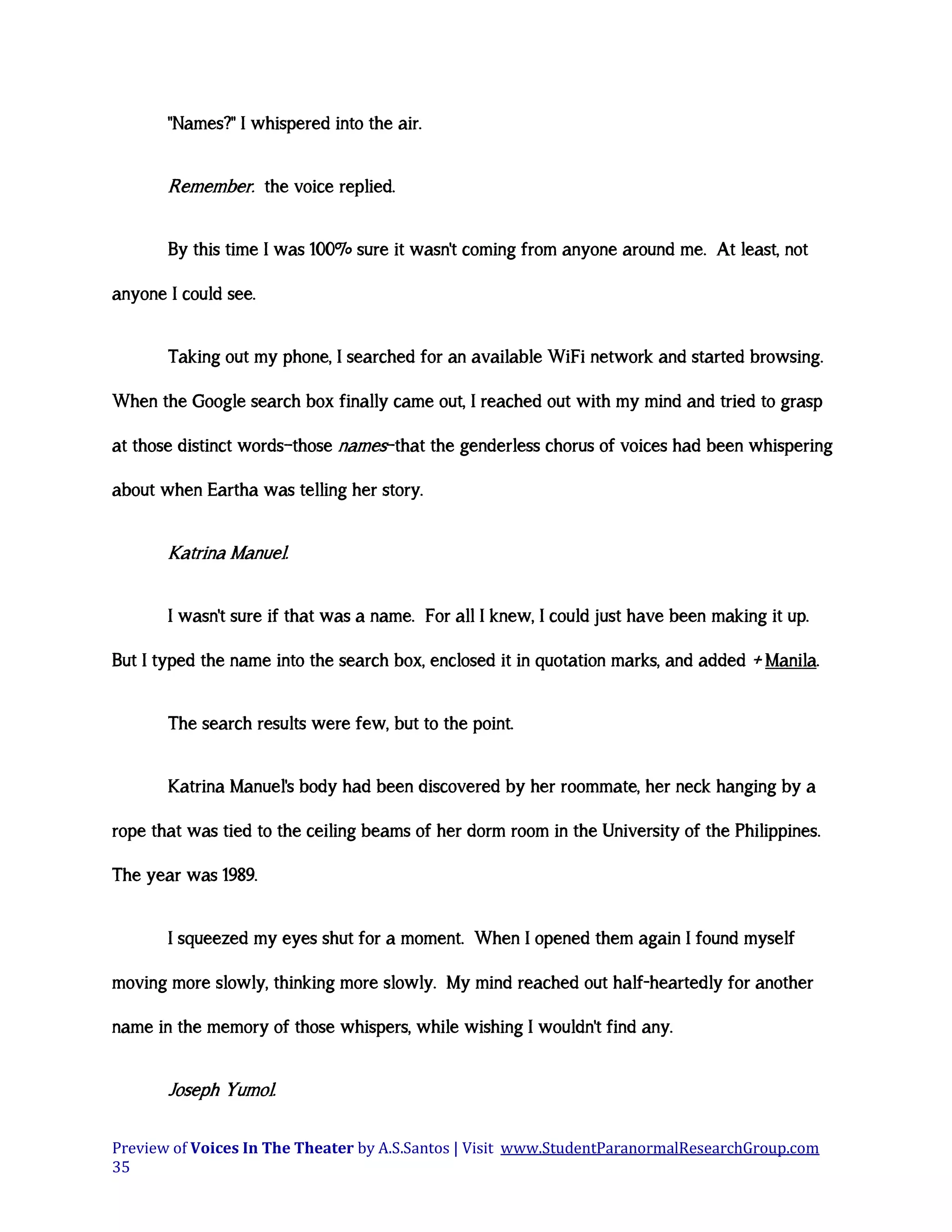 "Names?" I whispered into the air.

Remember. the voice replied.
By this time I was 100% sure it wasn't coming from anyone around me. At least, not
anyone I could see.
Taking out my phone, I searched for an available WiFi network and started browsing.
When the Google search box finally came out, I reached out with my mind and tried to grasp
at those distinct words—those names—that the genderless chorus of voices had been whispering
about when Eartha was telling her story.

Katrina Manuel.
I wasn't sure if that was a name. For all I knew, I could just have been making it up.
But I typed the name into the search box, enclosed it in quotation marks, and added + Manila.
The search results were few, but to the point.
Katrina Manuel's body had been discovered by her roommate, her neck hanging by a
rope that was tied to the ceiling beams of her dorm room in the University of the Philippines.
The year was 1989.
I squeezed my eyes shut for a moment. When I opened them again I found myself
moving more slowly, thinking more slowly. My mind reached out half-heartedly for another
name in the memory of those whispers, while wishing I wouldn't find any.

Joseph Yumol.
Preview of Voices In The Theater by A.S.Santos | Visit www.StudentParanormalResearchGroup.com
35

 