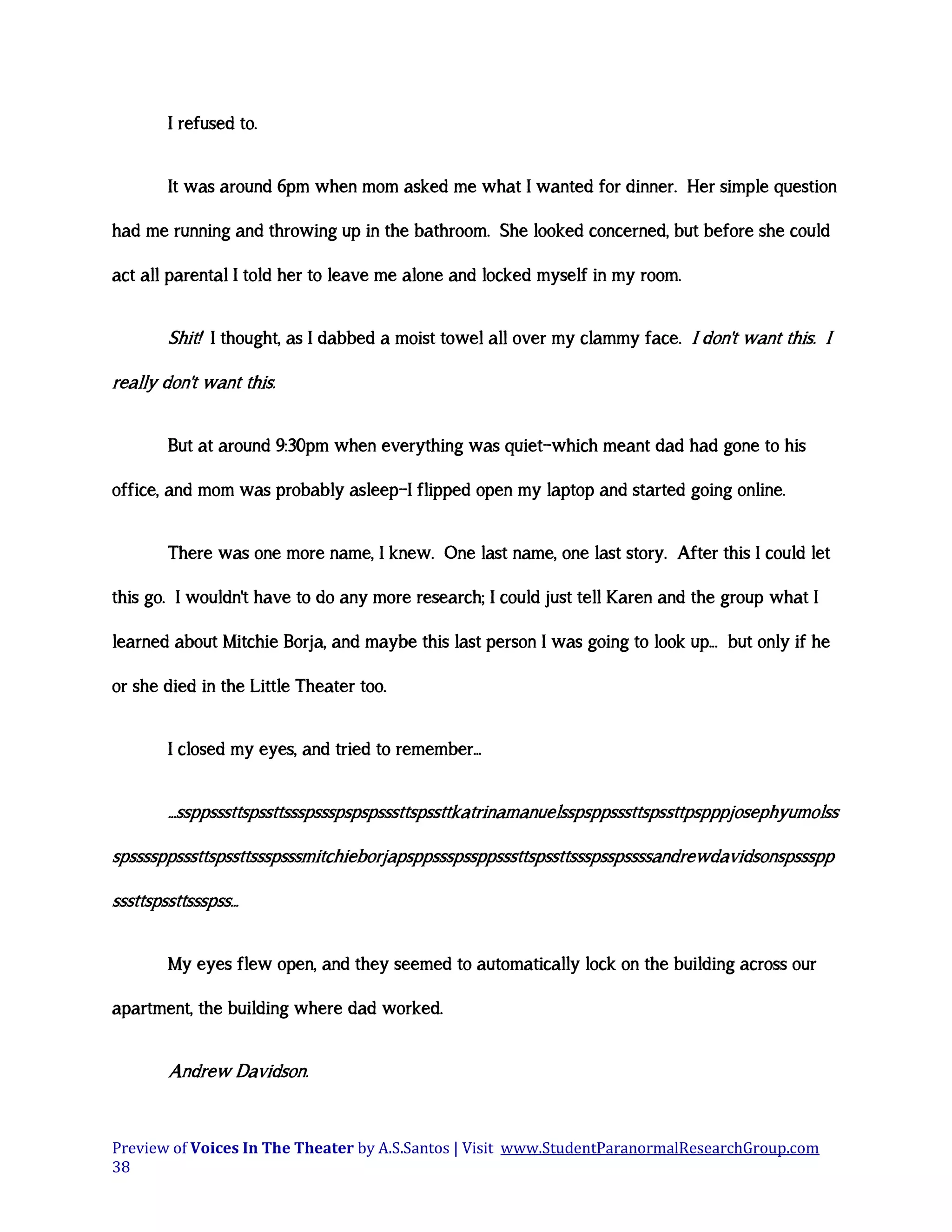 I refused to.
It was around 6pm when mom asked me what I wanted for dinner. Her simple question
had me running and throwing up in the bathroom. She looked concerned, but before she could
act all parental I told her to leave me alone and locked myself in my room.

Shit! I thought, as I dabbed a moist towel all over my clammy face. I don't want this. I
really don't want this.
But at around 9:30pm when everything was quiet—which meant dad had gone to his
office, and mom was probably asleep—I flipped open my laptop and started going online.
There was one more name, I knew. One last name, one last story. After this I could let
this go. I wouldn't have to do any more research; I could just tell Karen and the group what I
learned about Mitchie Borja, and maybe this last person I was going to look up... but only if he
or she died in the Little Theater too.
I closed my eyes, and tried to remember...

...ssppsssttspssttssspssspspspsssttspssttkatrinamanuelsspsppsssttspssttpspppjosephyumolss
spssssppsssttspssttssspsssmitchieborjapsppssspssppsssttspssttssspsspssssandrewdavidsonspssspp
sssttspssttssspss...
My eyes flew open, and they seemed to automatically lock on the building across our
apartment, the building where dad worked.

Andrew Davidson.

Preview of Voices In The Theater by A.S.Santos | Visit www.StudentParanormalResearchGroup.com
38

 