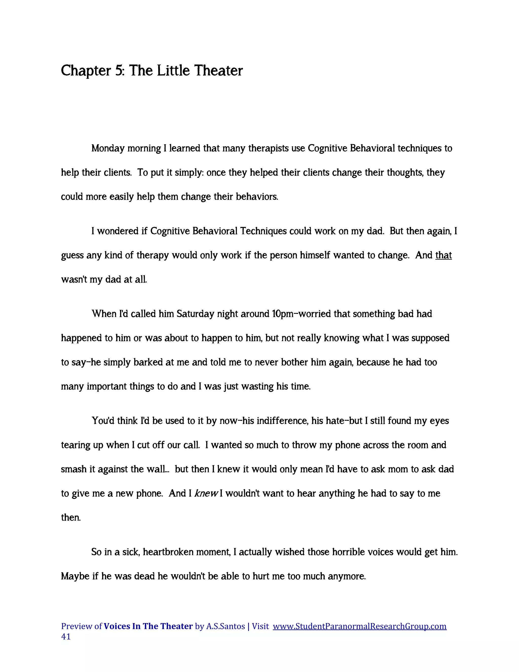 Chapter 5: The Little Theater

Monday morning I learned that many therapists use Cognitive Behavioral techniques to
help their clients. To put it simply: once they helped their clients change their thoughts, they
could more easily help them change their behaviors.
I wondered if Cognitive Behavioral Techniques could work on my dad. But then again, I
guess any kind of therapy would only work if the person himself wanted to change. And that
wasn't my dad at all.
When I'd called him Saturday night around 10pm—worried that something bad had
happened to him or was about to happen to him, but not really knowing what I was supposed
to say—he simply barked at me and told me to never bother him again, because he had too
many important things to do and I was just wasting his time.
You'd think I'd be used to it by now—his indifference, his hate—but I still found my eyes
tearing up when I cut off our call. I wanted so much to throw my phone across the room and
smash it against the wall... but then I knew it would only mean I'd have to ask mom to ask dad
to give me a new phone. And I knew I wouldn't want to hear anything he had to say to me
then.
So in a sick, heartbroken moment, I actually wished those horrible voices would get him.
Maybe if he was dead he wouldn't be able to hurt me too much anymore.

Preview of Voices In The Theater by A.S.Santos | Visit www.StudentParanormalResearchGroup.com
41

 