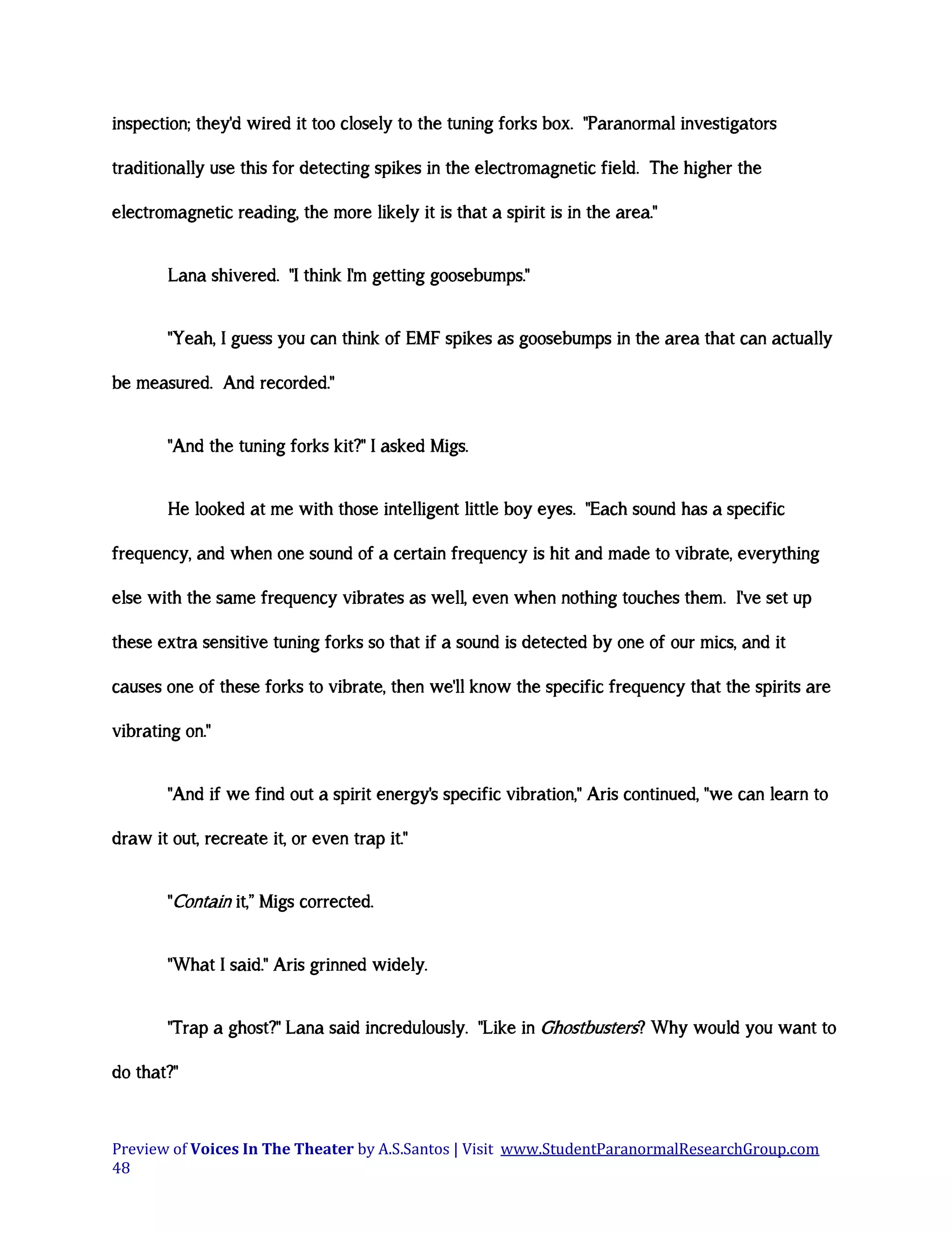 inspection; they'd wired it too closely to the tuning forks box. "Paranormal investigators
traditionally use this for detecting spikes in the electromagnetic field. The higher the
electromagnetic reading, the more likely it is that a spirit is in the area."
Lana shivered. "I think I'm getting goosebumps."
"Yeah, I guess you can think of EMF spikes as goosebumps in the area that can actually
be measured. And recorded."
"And the tuning forks kit?" I asked Migs.
He looked at me with those intelligent little boy eyes. "Each sound has a specific
frequency, and when one sound of a certain frequency is hit and made to vibrate, everything
else with the same frequency vibrates as well, even when nothing touches them. I've set up
these extra sensitive tuning forks so that if a sound is detected by one of our mics, and it
causes one of these forks to vibrate, then we'll know the specific frequency that the spirits are
vibrating on."
"And if we find out a spirit energy's specific vibration," Aris continued, "we can learn to
draw it out, recreate it, or even trap it."
"Contain it,” Migs corrected.
"What I said." Aris grinned widely.
"Trap a ghost?" Lana said incredulously. "Like in Ghostbusters? Why would you want to
do that?"

Preview of Voices In The Theater by A.S.Santos | Visit www.StudentParanormalResearchGroup.com
48

 