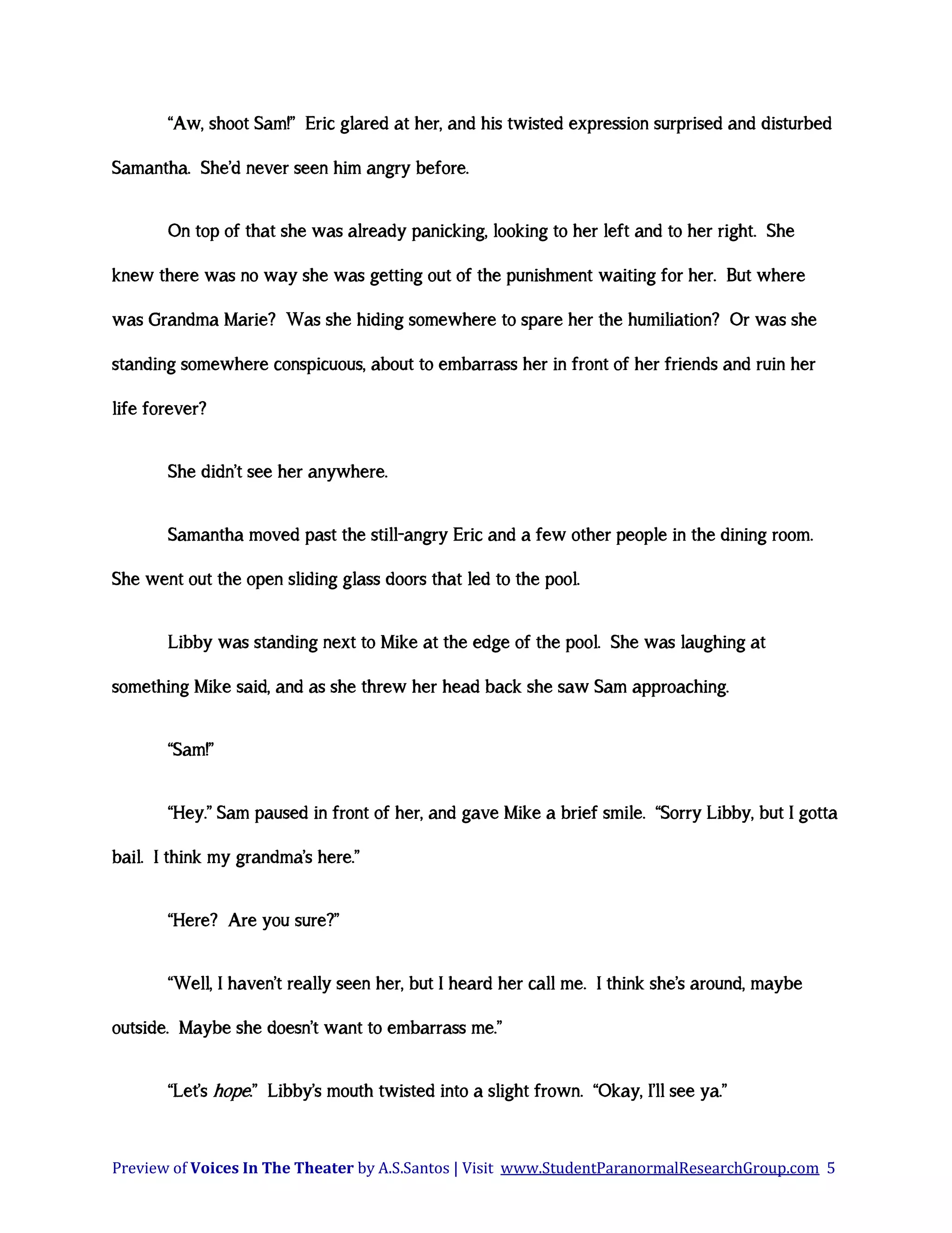 “Aw, shoot Sam!” Eric glared at her, and his twisted expression surprised and disturbed
Samantha. She’d never seen him angry before.
On top of that she was already panicking, looking to her left and to her right. She
knew there was no way she was getting out of the punishment waiting for her. But where
was Grandma Marie? Was she hiding somewhere to spare her the humiliation? Or was she
standing somewhere conspicuous, about to embarrass her in front of her friends and ruin her
life forever?
She didn’t see her anywhere.
Samantha moved past the still-angry Eric and a few other people in the dining room.
She went out the open sliding glass doors that led to the pool.
Libby was standing next to Mike at the edge of the pool. She was laughing at
something Mike said, and as she threw her head back she saw Sam approaching.
“Sam!”
“Hey.” Sam paused in front of her, and gave Mike a brief smile. “Sorry Libby, but I gotta
bail. I think my grandma’s here.”
“Here? Are you sure?”
“Well, I haven’t really seen her, but I heard her call me. I think she’s around, maybe
outside. Maybe she doesn’t want to embarrass me.”
“Let’s hope.” Libby’s mouth twisted into a slight frown. “Okay, I’ll see ya.”

Preview of Voices In The Theater by A.S.Santos | Visit www.StudentParanormalResearchGroup.com 5

 