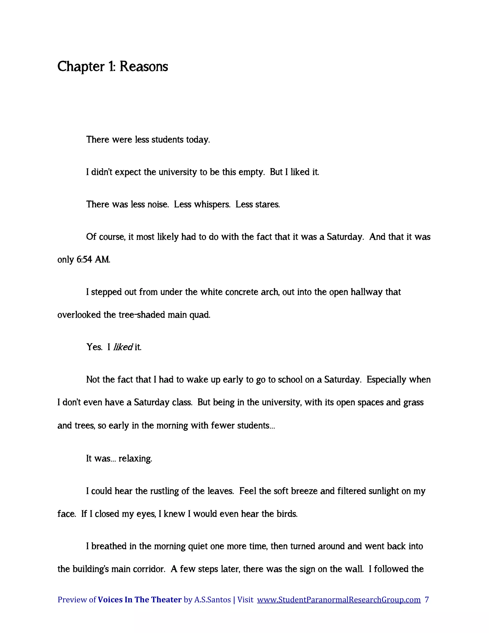Chapter 1: Reasons

There were less students today.
I didn’t expect the university to be this empty. But I liked it.
There was less noise. Less whispers. Less stares.
Of course, it most likely had to do with the fact that it was a Saturday. And that it was
only 6:54 AM.
I stepped out from under the white concrete arch, out into the open hallway that
overlooked the tree-shaded main quad.
Yes. I liked it.
Not the fact that I had to wake up early to go to school on a Saturday. Especially when
I don’t even have a Saturday class. But being in the university, with its open spaces and grass
and trees, so early in the morning with fewer students…
It was… relaxing.
I could hear the rustling of the leaves. Feel the soft breeze and filtered sunlight on my
face. If I closed my eyes, I knew I would even hear the birds.
I breathed in the morning quiet one more time, then turned around and went back into
the building’s main corridor. A few steps later, there was the sign on the wall. I followed the
Preview of Voices In The Theater by A.S.Santos | Visit www.StudentParanormalResearchGroup.com 7

 