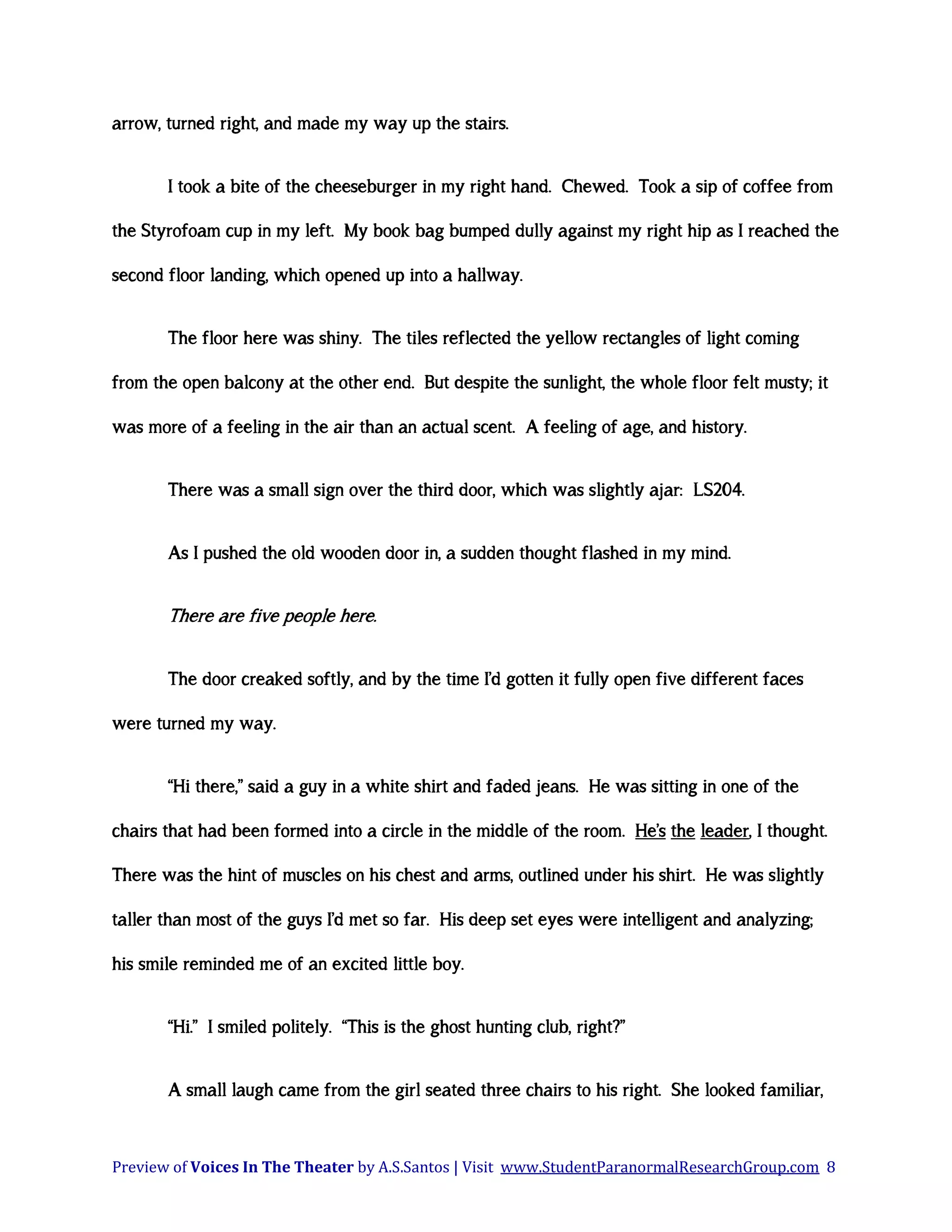 arrow, turned right, and made my way up the stairs.
I took a bite of the cheeseburger in my right hand. Chewed. Took a sip of coffee from
the Styrofoam cup in my left. My book bag bumped dully against my right hip as I reached the
second floor landing, which opened up into a hallway.
The floor here was shiny. The tiles reflected the yellow rectangles of light coming
from the open balcony at the other end. But despite the sunlight, the whole floor felt musty; it
was more of a feeling in the air than an actual scent. A feeling of age, and history.
There was a small sign over the third door, which was slightly ajar: LS204.
As I pushed the old wooden door in, a sudden thought flashed in my mind.

There are five people here.
The door creaked softly, and by the time I’d gotten it fully open five different faces
were turned my way.
“Hi there,” said a guy in a white shirt and faded jeans. He was sitting in one of the
chairs that had been formed into a circle in the middle of the room. He’s the leader, I thought.
There was the hint of muscles on his chest and arms, outlined under his shirt. He was slightly
taller than most of the guys I’d met so far. His deep set eyes were intelligent and analyzing;
his smile reminded me of an excited little boy.
“Hi.” I smiled politely. “This is the ghost hunting club, right?”
A small laugh came from the girl seated three chairs to his right. She looked familiar,

Preview of Voices In The Theater by A.S.Santos | Visit www.StudentParanormalResearchGroup.com 8

 