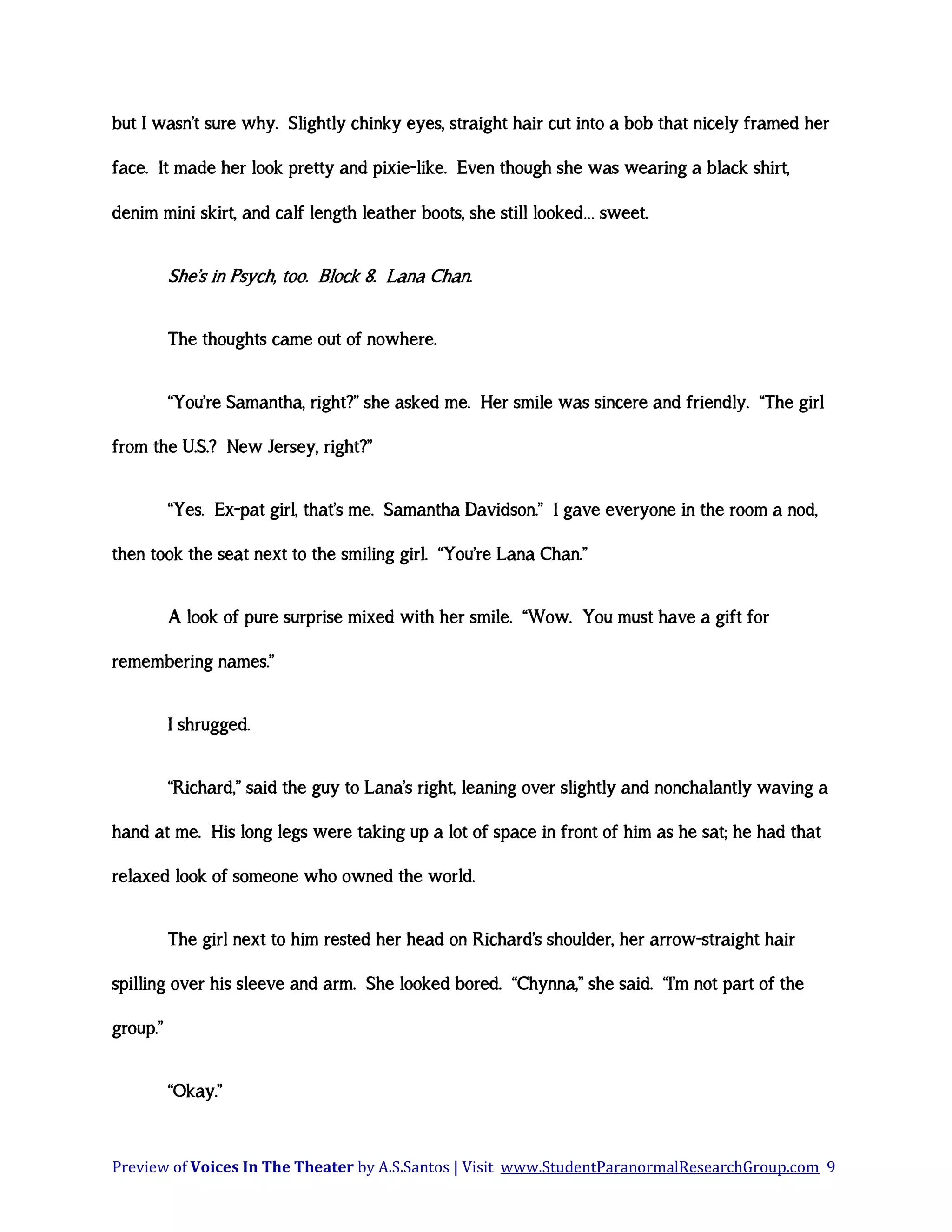 but I wasn’t sure why. Slightly chinky eyes, straight hair cut into a bob that nicely framed her
face. It made her look pretty and pixie-like. Even though she was wearing a black shirt,
denim mini skirt, and calf length leather boots, she still looked… sweet.

She’s in Psych, too. Block 8. Lana Chan.
The thoughts came out of nowhere.
“You’re Samantha, right?” she asked me. Her smile was sincere and friendly. “The girl
from the U.S.? New Jersey, right?”
“Yes. Ex-pat girl, that’s me. Samantha Davidson.” I gave everyone in the room a nod,
then took the seat next to the smiling girl. “You’re Lana Chan.”
A look of pure surprise mixed with her smile. “Wow. You must have a gift for
remembering names.”
I shrugged.
“Richard,” said the guy to Lana’s right, leaning over slightly and nonchalantly waving a
hand at me. His long legs were taking up a lot of space in front of him as he sat; he had that
relaxed look of someone who owned the world.
The girl next to him rested her head on Richard’s shoulder, her arrow-straight hair
spilling over his sleeve and arm. She looked bored. “Chynna,” she said. “I’m not part of the
group.”
“Okay.”

Preview of Voices In The Theater by A.S.Santos | Visit www.StudentParanormalResearchGroup.com 9

 