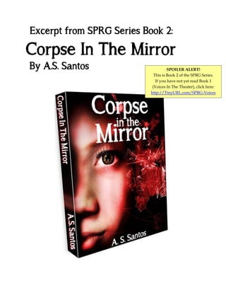 Excerpt from SPRG Series Book 2:

Corpse In The Mirror
By A.S. Santos

SPOILER ALERT!
This is Book 2 of the SPRG Series.
If you have not yet read Book 1
(Voices In The Theater), click here:
http://TinyURL.com/SPRG-Voices

 