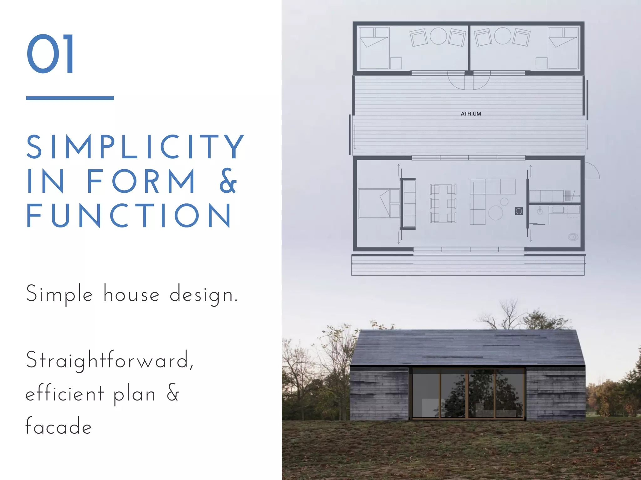 SIMPLICITY
IN FORM &
FUNCTION
01
Simple house design.
Straightforward,
efficient plan &
facade
 