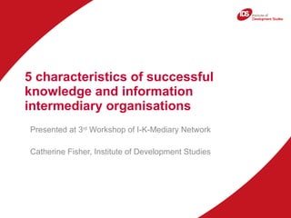 5 characteristics of successful knowledge and information intermediary organisations  Presented at 3 rd  Workshop of I-K-Mediary Network Catherine Fisher, Institute of Development Studies 