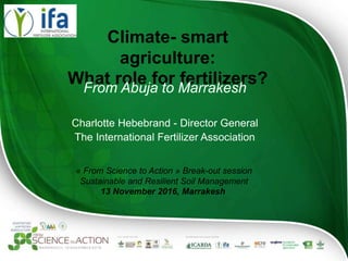 Climate- smart agriculture:
What role for fertilizers?
From Abuja to Marrakesh
Charlotte Hebebrand - Director General
The International Fertilizer Association
« From Science to Action » Break-out session
Sustainable and Resilient Soil Management
13 November 2016, Marrakesh
 