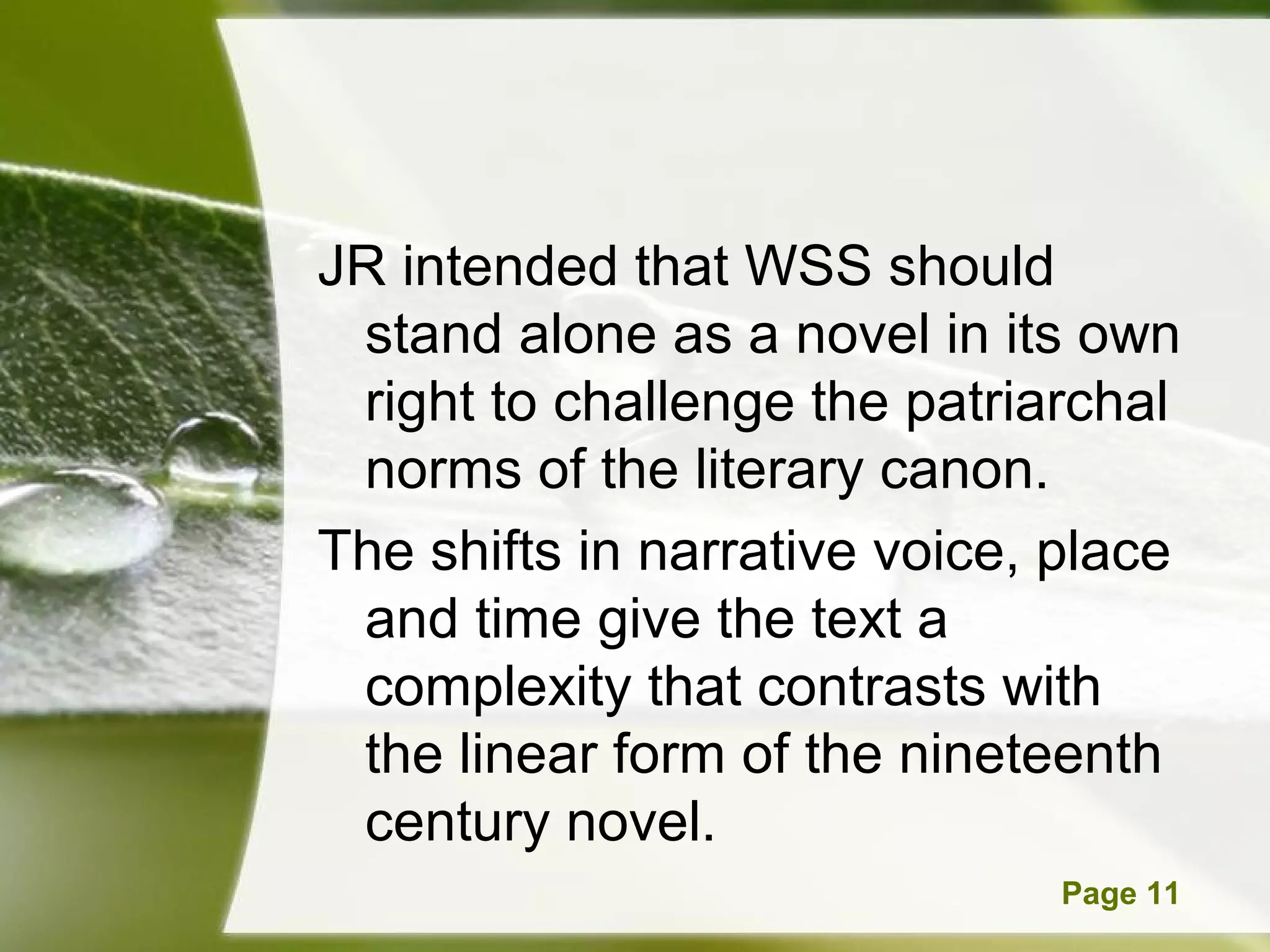 JR intended that WSS should
 stand alone as a novel in its own
 right to challenge the patriarchal
 norms of the literary canon.
The shifts in narrative voice, place
 and time give the text a
 complexity that contrasts with
 the linear form of the nineteenth
 century novel.
      Powerpoint Templates     Page 11
 