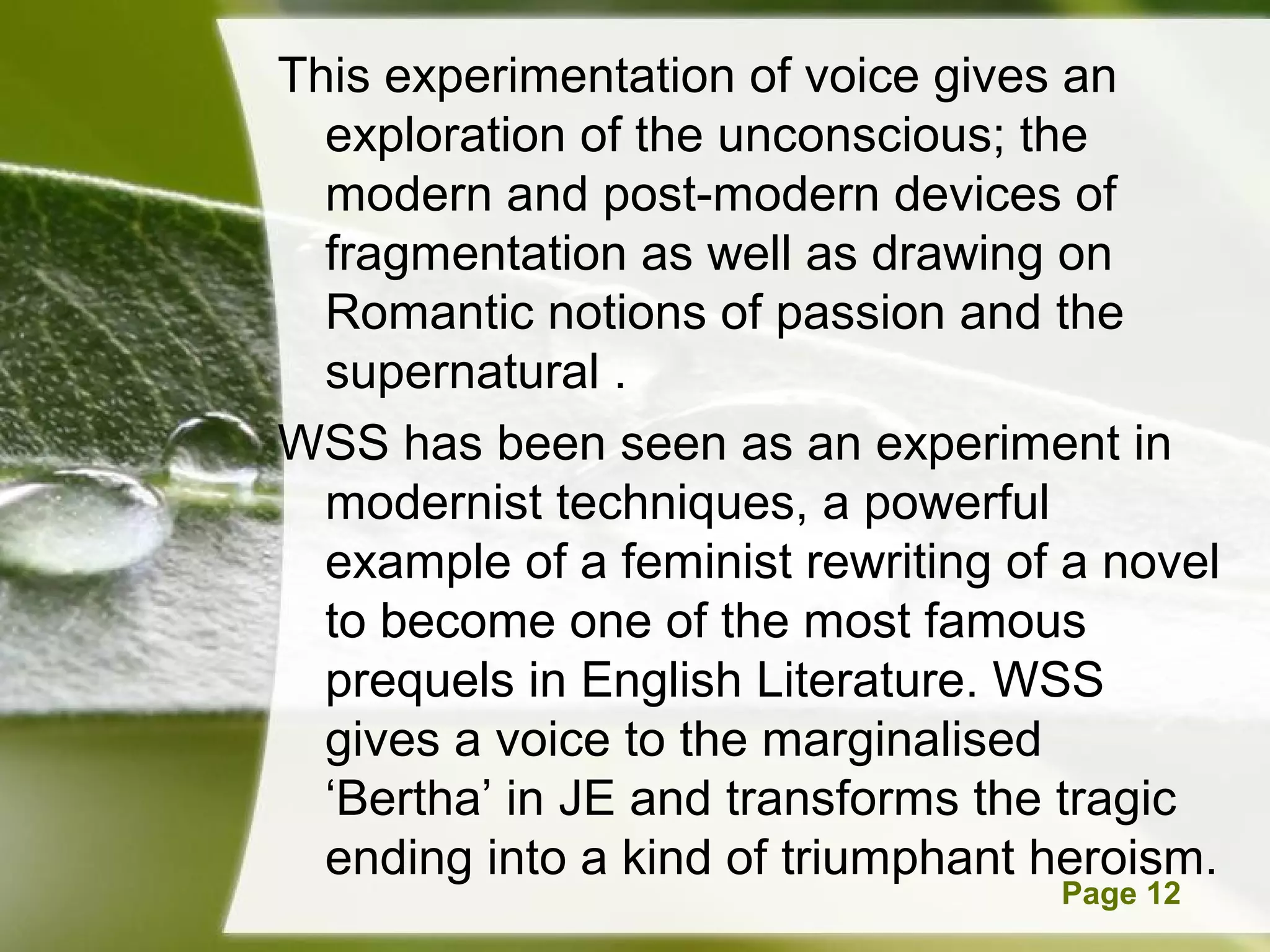 This experimentation of voice gives an
  exploration of the unconscious; the
  modern and post-modern devices of
  fragmentation as well as drawing on
  Romantic notions of passion and the
  supernatural .
WSS has been seen as an experiment in
  modernist techniques, a powerful
  example of a feminist rewriting of a novel
  to become one of the most famous
  prequels in English Literature. WSS
  gives a voice to the marginalised
  ‘Bertha’ in JE and transforms the tragic
  ending into a kind of triumphant heroism.
         Powerpoint Templates       Page 12
 
