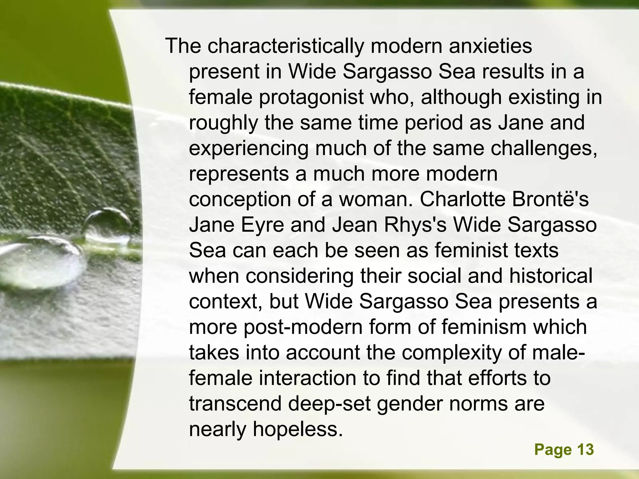 The characteristically modern anxieties
  present in Wide Sargasso Sea results in a
  female protagonist who, although existing in
  roughly the same time period as Jane and
  experiencing much of the same challenges,
  represents a much more modern
  conception of a woman. Charlotte Brontë's
  Jane Eyre and Jean Rhys's Wide Sargasso
  Sea can each be seen as feminist texts
  when considering their social and historical
  context, but Wide Sargasso Sea presents a
  more post-modern form of feminism which
  takes into account the complexity of male-
  female interaction to find that efforts to
  transcend deep-set gender norms are
  nearly hopeless.
       Powerpoint Templates           Page 13
 