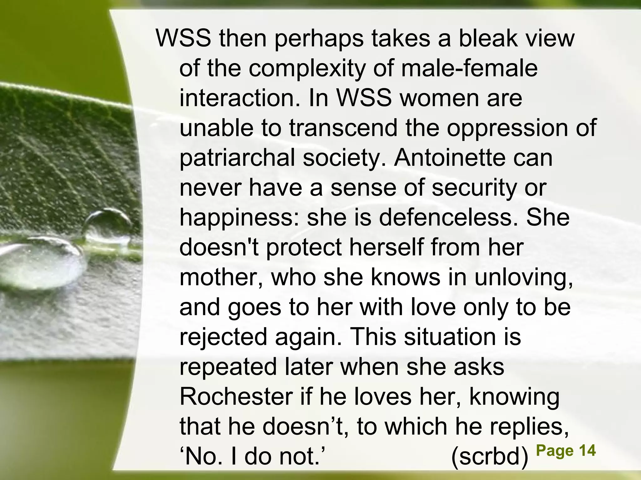 WSS then perhaps takes a bleak view
 of the complexity of male-female
 interaction. In WSS women are
 unable to transcend the oppression of
 patriarchal society. Antoinette can
 never have a sense of security or
 happiness: she is defenceless. She
 doesn't protect herself from her
 mother, who she knows in unloving,
 and goes to her with love only to be
 rejected again. This situation is
 repeated later when she asks
 Rochester if he loves her, knowing
 that he doesn’t, to which he replies,
 ‘No. I Powerpoint Templates
        do not.’             (scrbd) Page 14
 