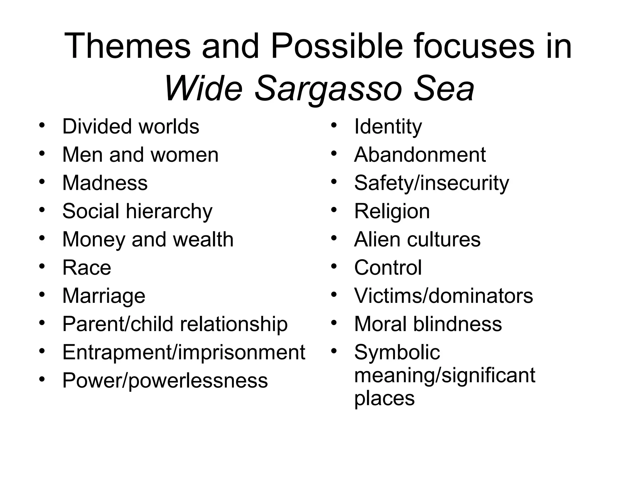 Themes and Possible focuses in
        Wide Sargasso Sea
•   Divided worlds              •   Identity
•   Men and women               •   Abandonment
•   Madness                     •   Safety/insecurity
•   Social hierarchy            •   Religion
•   Money and wealth            •   Alien cultures
•   Race                        •   Control
•   Marriage                    •   Victims/dominators
•   Parent/child relationship   •   Moral blindness
•   Entrapment/imprisonment     •   Symbolic
•   Power/powerlessness             meaning/significant
                                    places
 