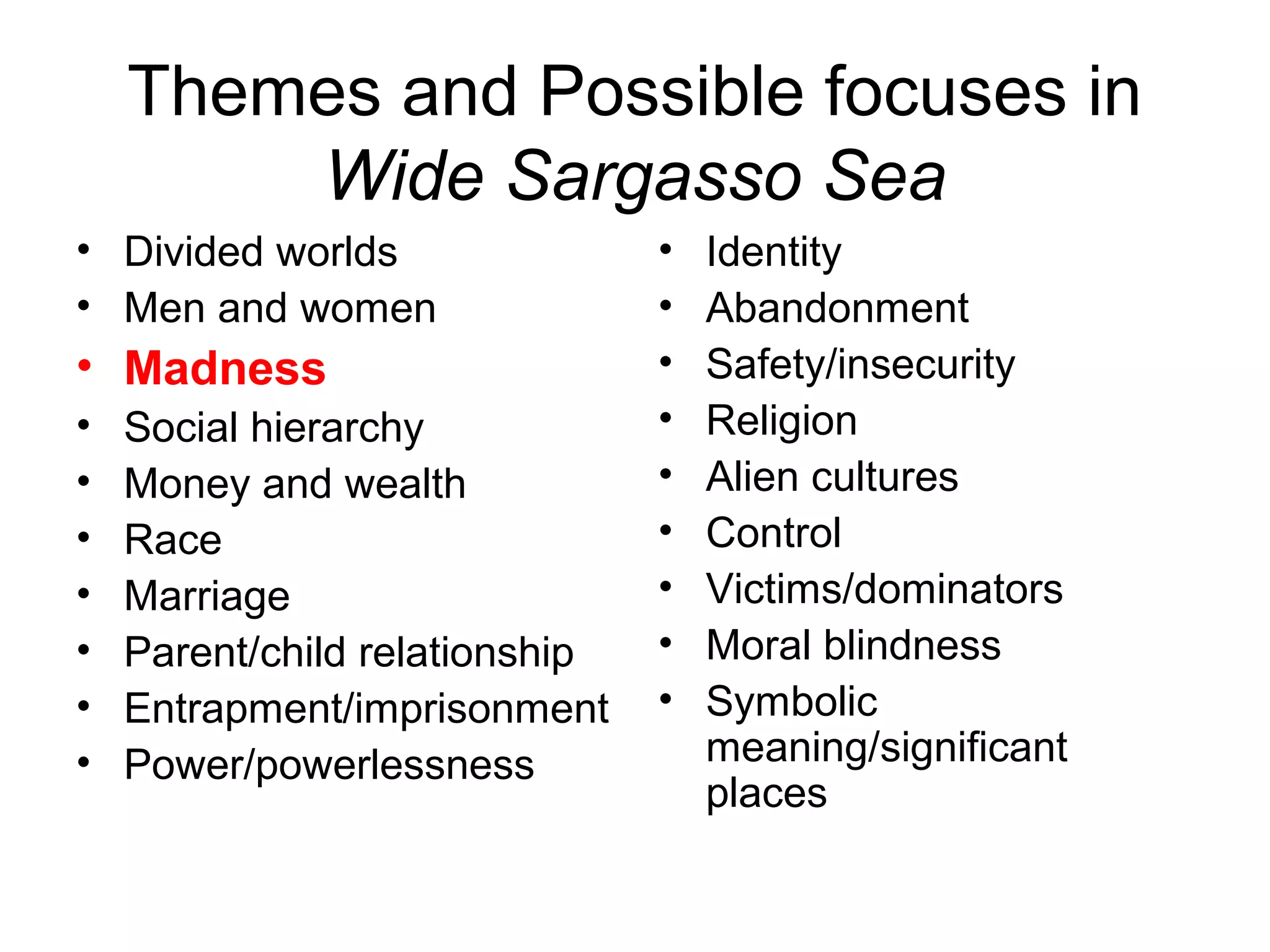 Themes and Possible focuses in
        Wide Sargasso Sea
• Divided worlds                •   Identity
• Men and women                 •   Abandonment
• Madness                       •   Safety/insecurity
•   Social hierarchy            •   Religion
•   Money and wealth            •   Alien cultures
•   Race                        •   Control
•   Marriage                    •   Victims/dominators
•   Parent/child relationship   •   Moral blindness
•   Entrapment/imprisonment     •   Symbolic
•   Power/powerlessness             meaning/significant
                                    places
 