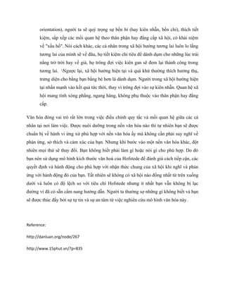 orientation), người ta sẽ quý trọng sự bền bỉ (hay kiên nhẫn, bền chí), thích tiết 
kiệm, sắp xếp các mối quan hệ theo thân phận hay đẳng cấp xã hội, có khái niệm 
về "xấu hổ". Nói cách khác, các cá nhân trong xã hội hướng tương lai luôn lo lắng 
tương lai của mình sẽ về đâu, họ tiết kiệm chi tiêu để dành dụm cho những lúc trái 
nắng trở trời hay về già, họ trông đợi việc kiên gan sẽ đem lại thành công trong 
tương lai. Ngược lại, xã hội hướng hiện tại và quá khứ thường thích hưởng thụ, 
trưng diện cho bằng bạn bằng bè hơn là dành dụm. Người trong xã hội hướng hiện 
tại nhấn mạnh vào kết quả tức thời, thay vì trông đợi vào sự kiên nhẫn. Quan hệ xã 
hội mang tính xòng phẳng, ngang hàng, không phụ thuộc vào thân phận hay đẳng 
cấp. 
Văn hóa đóng vai trò rất lớn trong việc điều chỉnh quy tắc và mối quan hệ giữa các cá 
nhân tại nơi làm việc. Được nuôi dưỡng trong nền văn hóa nào thì tự nhiên bạn sẽ được 
chuẩn bị về hành vi ứng xử phù hợp với nền văn hóa ấy mà không cần phải suy nghĩ về 
phản ứng, sở thích và cảm xúc của bạn. Nhưng khi bước vào một nền văn hóa khác, đột 
nhiên mọi thứ sẽ thay đổi. Bạn không biết phải làm gì hoặc nói gì cho phù hợp. Do đó 
bạn nên sử dụng mô hình kích thước văn hoá của Hofstede để đánh giá cách tiếp cận, các 
quyết định và hành động cho phù hợp với nhận thức chung của xã hội khi nghĩ và phản 
ứng với hành động đó của bạn. Tất nhiên sẽ không có xã hội nào đồng nhất từ trên xuống 
dưới và luôn có độ lệch so với tiêu chí Hofstede nhưng ít nhất bạn vẫn không bị lạc 
đường vì đã có sẵn cẩm nang hướng dẫn. Người ta thường sợ những gì không biết và bạn 
sẽ được thúc đẩy bởi sự tự tin và sự an tâm từ việc nghiên cứu mô hình văn hóa này. 
Reference: 
http://danluan.org/node/267 
http://www.15phut.vn/?p=835 
