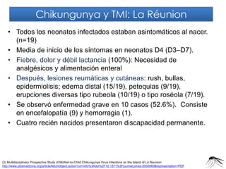 •Todos los neonatos infectados estaban asintomáticos al nacer. (n=19) 
•Media de inicio de los síntomas en neonatos D4 (D3–D7). 
•Fiebre, dolor y débil lactancia (100%): Necesidad de analgésicos y alimentación enteral 
•Después, lesiones reumáticas y cutáneas: rush, bullas, epidermiolisis; edema distal (15/19), petequias (9/19), erupciones diversas tipo rubeola (10/19) o tipo roséola (7/19). 
•Se observó enfermedad grave en 10 casos (52.6%). Consiste en encefalopatía (9) y hemorragia (1). 
•Cuatro recién nacidos presentaron discapacidad permanente. 
(3) Multidisciplinary Prospective Study of Mother-to-Child Chikungunya Virus Infections on the Island of La Reunion: http://www.plosmedicine.org/article/fetchObject.action?uri=info%3Adoi%2F10.1371%2Fjournal.pmed.0050060&representation=PDF 
Chikungunya y TMI: La Réunion  