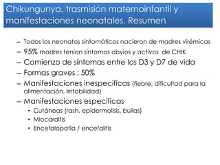 Chikungunya, trasmisión maternoinfantil y manifestaciones neonatales. Resumen 
–Todos los neonatos sintomáticos nacieron de madres virémicas 
–95% madres tenían síntomas obvios y activos de CHIK 
–Comienzo de síntomas entre los D3 y D7 de vida 
–Formas graves : 50% 
–Manifestaciones inespecíficas (fiebre, dificultad para la alimentación, irritabilidad) 
–Manifestaciones específicas 
•Cutáneas (rash, epidermolisis, bullas) 
•Miocarditis 
•Encefalopatía / encefalitis  