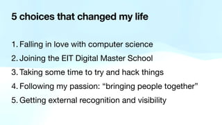 5 choices that changed my life
1. Falling in love with computer science

2. Joining the EIT Digital Master School

3. Taking some time to try and hack things

4. Following my passion: “bringing people together”

5. Getting external recognition and visibility
 