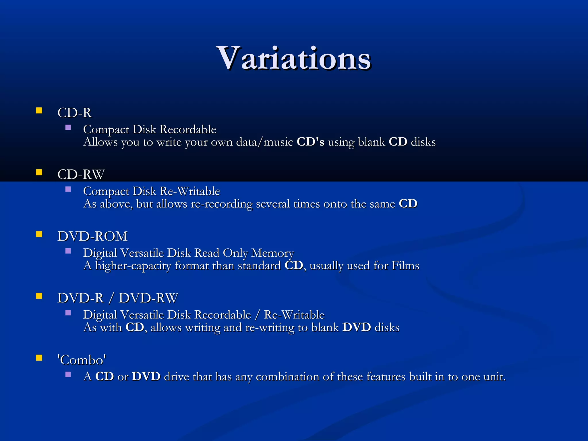 VVaarriiaattiioonnss 
 CCDD--RR 
 CCoommppaacctt DDiisskk RReeccoorrddaabbllee 
AAlllloowwss yyoouu ttoo wwrriittee yyoouurr oowwnn ddaattaa//mmuussiicc CCDD''ss uussiinngg bbllaannkk CCDD ddiisskkss 
 CCDD--RRWW 
 CCoommppaacctt DDiisskk RRee--WWrriittaabbllee 
AAss aabboovvee,, bbuutt aalllloowwss rree--rreeccoorrddiinngg sseevveerraall ttiimmeess oonnttoo tthhee ssaammee CCDD 
 DDVVDD--RROOMM 
 DDiiggiittaall VVeerrssaattiillee DDiisskk RReeaadd OOnnllyy MMeemmoorryy 
AA hhiigghheerr--ccaappaacciittyy ffoorrmmaatt tthhaann ssttaannddaarrdd CCDD,, uussuuaallllyy uusseedd ffoorr FFiillmmss 
 DDVVDD--RR // DDVVDD--RRWW 
 DDiiggiittaall VVeerrssaattiillee DDiisskk RReeccoorrddaabbllee // RRee--WWrriittaabbllee 
AAss wwiitthh CCDD,, aalllloowwss wwrriittiinngg aanndd rree--wwrriittiinngg ttoo bbllaannkk DDVVDD ddiisskkss 
 ''CCoommbboo'' 
 AA CCDD oorr DDVVDD ddrriivvee tthhaatt hhaass aannyy ccoommbbiinnaattiioonn ooff tthheessee ffeeaattuurreess bbuuiilltt iinn ttoo oonnee uunniitt.. 
 