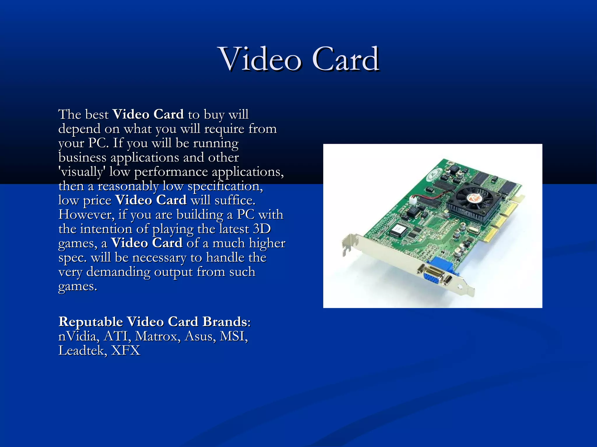 VViiddeeoo CCaarrdd 
TThhee bbeesstt VViiddeeoo CCaarrdd ttoo bbuuyy wwiillll 
ddeeppeenndd oonn wwhhaatt yyoouu wwiillll rreeqquuiirree ffrroomm 
yyoouurr PPCC.. IIff yyoouu wwiillll bbee rruunnnniinngg 
bbuussiinneessss aapppplliiccaattiioonnss aanndd ootthheerr 
''vviissuuaallllyy'' llooww ppeerrffoorrmmaannccee aapppplliiccaattiioonnss,, 
tthheenn aa rreeaassoonnaabbllyy llooww ssppeecciiffiiccaattiioonn,, 
llooww pprriiccee VViiddeeoo CCaarrdd wwiillll ssuuffffiiccee.. 
HHoowweevveerr,, iiff yyoouu aarree bbuuiillddiinngg aa PPCC wwiitthh 
tthhee iinntteennttiioonn ooff ppllaayyiinngg tthhee llaatteesstt 33DD 
ggaammeess,, aa VViiddeeoo CCaarrdd ooff aa mmuucchh hhiigghheerr 
ssppeecc.. wwiillll bbee nneecceessssaarryy ttoo hhaannddllee tthhee 
vveerryy ddeemmaannddiinngg oouuttppuutt ffrroomm ssuucchh 
ggaammeess.. 
RReeppuuttaabbllee VViiddeeoo CCaarrdd BBrraannddss:: 
nnVViiddiiaa,, AATTII,, MMaattrrooxx,, AAssuuss,, MMSSII,, 
LLeeaaddtteekk,, XXFFXX 
 