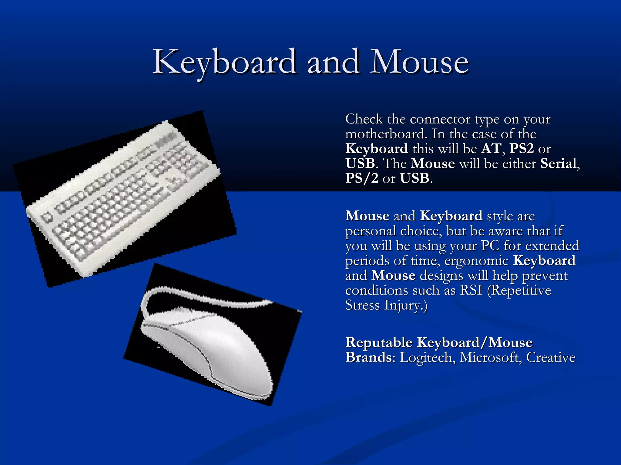 KKeeyybbooaarrdd aanndd MMoouussee 
CChheecckk tthhee ccoonnnneeccttoorr ttyyppee oonn yyoouurr 
mmootthheerrbbooaarrdd.. IInn tthhee ccaassee ooff tthhee 
KKeeyybbooaarrdd tthhiiss wwiillll bbee AATT,, PPSS22 oorr 
UUSSBB.. TThhee MMoouussee wwiillll bbee eeiitthheerr SSeerriiaall,, 
PPSS//22 oorr UUSSBB.. 
MMoouussee aanndd KKeeyybbooaarrdd ssttyyllee aarree 
ppeerrssoonnaall cchhooiiccee,, bbuutt bbee aawwaarree tthhaatt iiff 
yyoouu wwiillll bbee uussiinngg yyoouurr PPCC ffoorr eexxtteennddeedd 
ppeerriiooddss ooff ttiimmee,, eerrggoonnoommiicc KKeeyybbooaarrdd 
aanndd MMoouussee ddeessiiggnnss wwiillll hheellpp pprreevveenntt 
ccoonnddiittiioonnss ssuucchh aass RRSSII ((RReeppeettiittiivvee 
SSttrreessss IInnjjuurryy..)) 
RReeppuuttaabbllee KKeeyybbooaarrdd//MMoouussee 
BBrraannddss:: LLooggiitteecchh,, MMiiccrroossoofftt,, CCrreeaattiivvee 
 