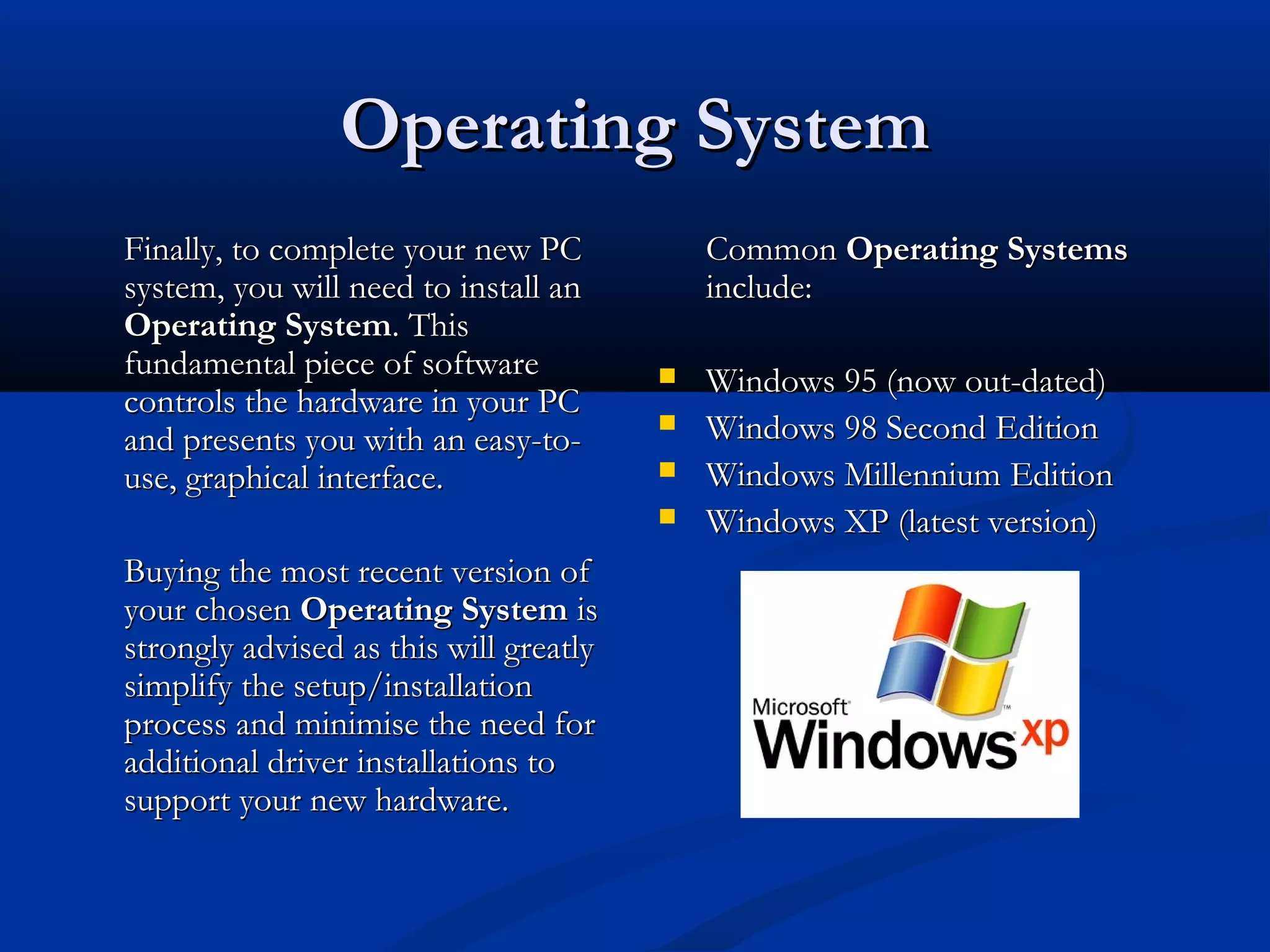 OOppeerraattiinngg SSyysstteemm 
FFiinnaallllyy,, ttoo ccoommpplleettee yyoouurr nneeww PPCC 
ssyysstteemm,, yyoouu wwiillll nneeeedd ttoo iinnssttaallll aann 
OOppeerraattiinngg SSyysstteemm.. TThhiiss 
ffuunnddaammeennttaall ppiieeccee ooff ssooffttwwaarree 
ccoonnttrroollss tthhee hhaarrddwwaarree iinn yyoouurr PPCC 
aanndd pprreesseennttss yyoouu wwiitthh aann eeaassyy--ttoo-- 
uussee,, ggrraapphhiiccaall iinntteerrffaaccee.. 
BBuuyyiinngg tthhee mmoosstt rreecceenntt vveerrssiioonn ooff 
yyoouurr cchhoosseenn OOppeerraattiinngg SSyysstteemm iiss 
ssttrroonnggllyy aaddvviisseedd aass tthhiiss wwiillll ggrreeaattllyy 
ssiimmpplliiffyy tthhee sseettuupp//iinnssttaallllaattiioonn 
pprroocceessss aanndd mmiinniimmiissee tthhee nneeeedd ffoorr 
aaddddiittiioonnaall ddrriivveerr iinnssttaallllaattiioonnss ttoo 
ssuuppppoorrtt yyoouurr nneeww hhaarrddwwaarree.. 
CCoommmmoonn OOppeerraattiinngg SSyysstteemmss 
iinncclluuddee:: 
 WWiinnddoowwss 9955 ((nnooww oouutt--ddaatteedd)) 
 WWiinnddoowwss 9988 SSeeccoonndd EEddiittiioonn 
 WWiinnddoowwss MMiilllleennnniiuumm EEddiittiioonn 
 WWiinnddoowwss XXPP ((llaatteesstt vveerrssiioonn)) 
