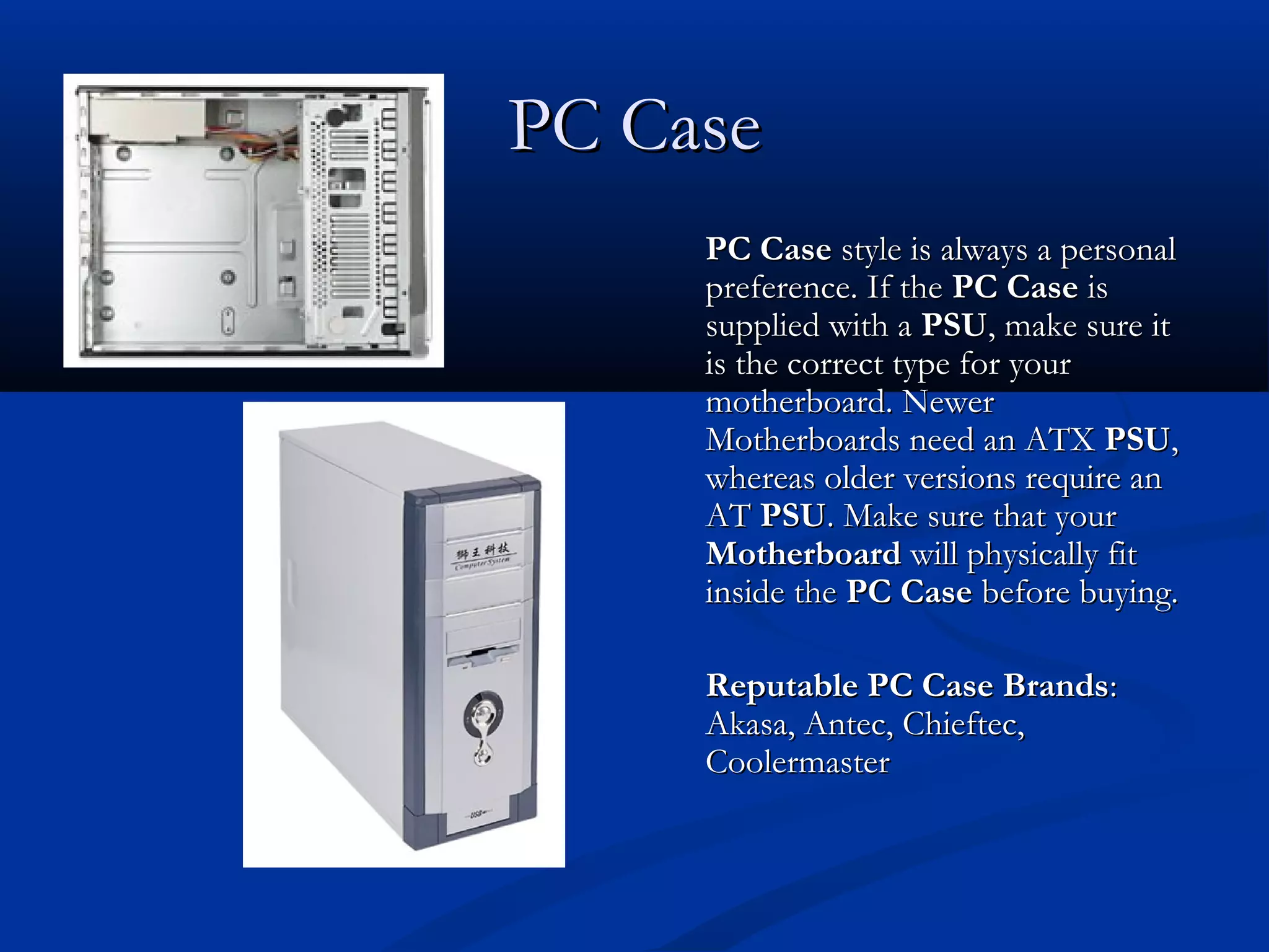 PPCC CCaassee 
PPCC CCaassee ssttyyllee iiss aallwwaayyss aa ppeerrssoonnaall 
pprreeffeerreennccee.. IIff tthhee PPCC CCaassee iiss 
ssuupppplliieedd wwiitthh aa PPSSUU,, mmaakkee ssuurree iitt 
iiss tthhee ccoorrrreecctt ttyyppee ffoorr yyoouurr 
mmootthheerrbbooaarrdd.. NNeewweerr 
MMootthheerrbbooaarrddss nneeeedd aann AATTXX PPSSUU,, 
wwhheerreeaass oollddeerr vveerrssiioonnss rreeqquuiirree aann 
AATT PPSSUU.. MMaakkee ssuurree tthhaatt yyoouurr 
MMootthheerrbbooaarrdd wwiillll pphhyyssiiccaallllyy ffiitt 
iinnssiiddee tthhee PPCC CCaassee bbeeffoorree bbuuyyiinngg.. 
RReeppuuttaabbllee PPCC CCaassee BBrraannddss:: 
AAkkaassaa,, AAnntteecc,, CChhiieefftteecc,, 
CCoooolleerrmmaasstteerr 
 