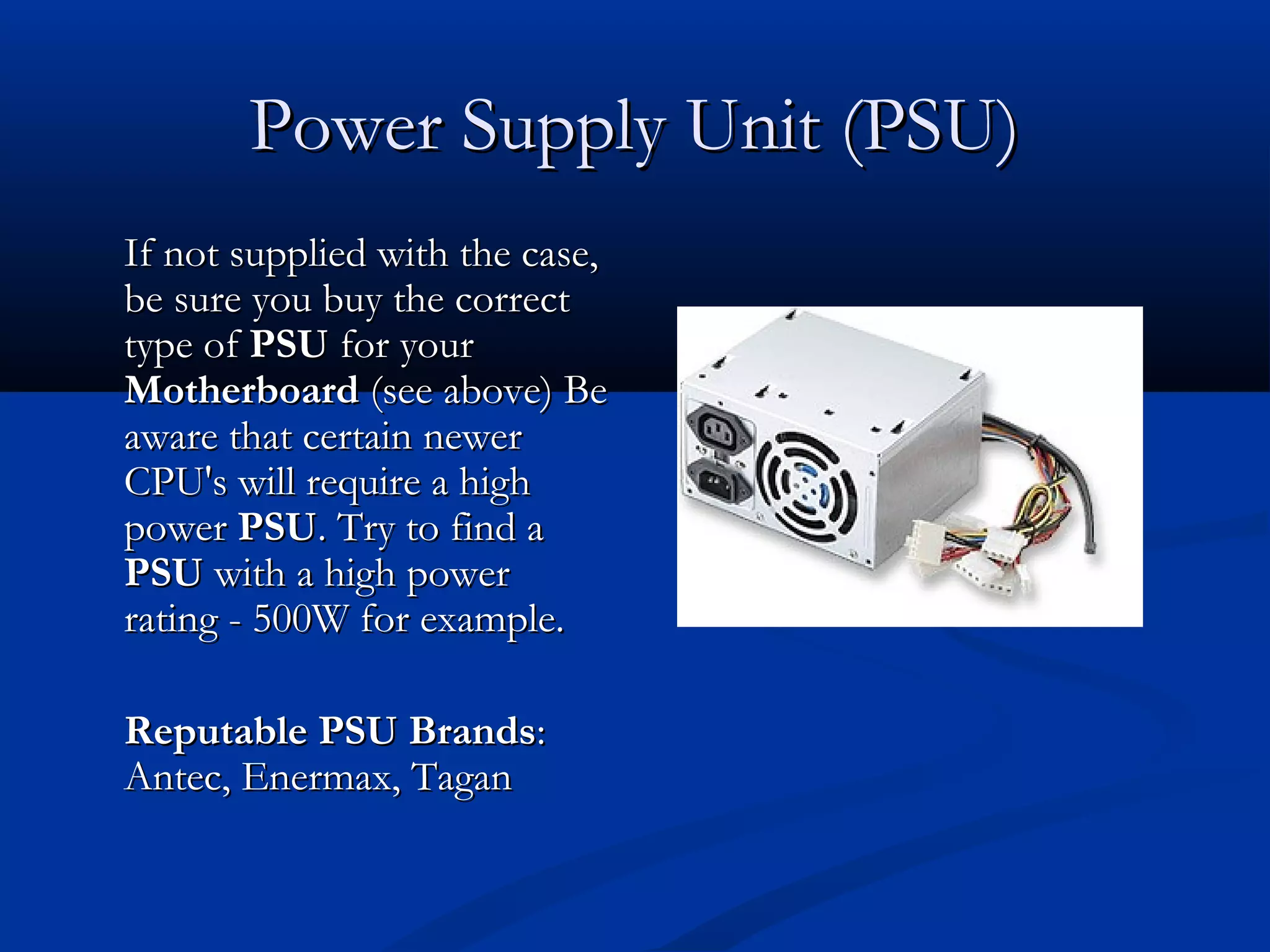 PPoowweerr SSuuppppllyy UUnniitt ((PPSSUU)) 
IIff nnoott ssuupppplliieedd wwiitthh tthhee ccaassee,, 
bbee ssuurree yyoouu bbuuyy tthhee ccoorrrreecctt 
ttyyppee ooff PPSSUU ffoorr yyoouurr 
MMootthheerrbbooaarrdd ((sseeee aabboovvee)) BBee 
aawwaarree tthhaatt cceerrttaaiinn nneewweerr 
CCPPUU''ss wwiillll rreeqquuiirree aa hhiigghh 
ppoowweerr PPSSUU.. TTrryy ttoo ffiinndd aa 
PPSSUU wwiitthh aa hhiigghh ppoowweerr 
rraattiinngg - 550000WW ffoorr eexxaammppllee.. 
RReeppuuttaabbllee PPSSUU BBrraannddss:: 
AAnntteecc,, EEnneerrmmaaxx,, TTaaggaann 
 