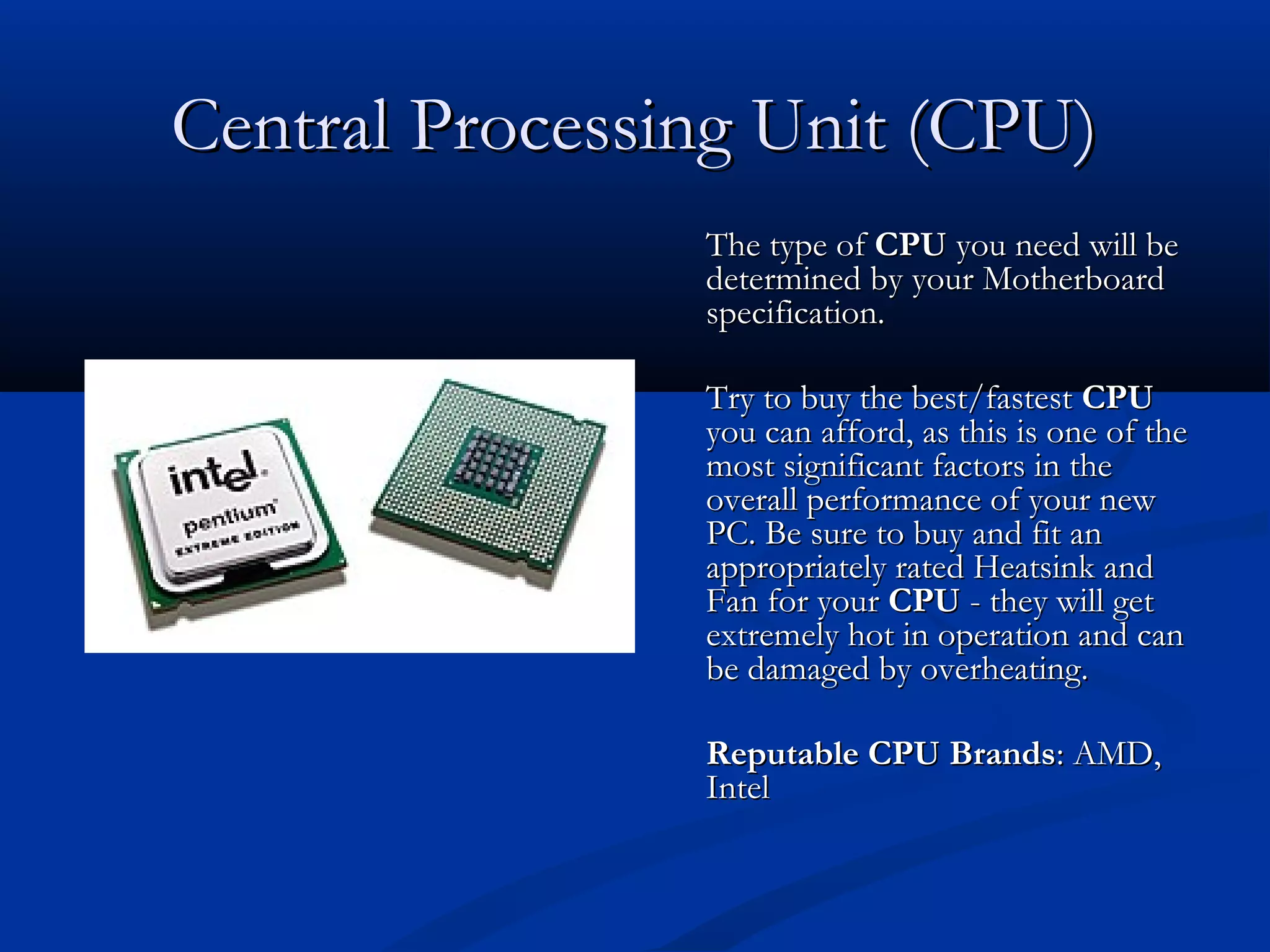 CCeennttrraall PPrroocceessssiinngg UUnniitt ((CCPPUU)) 
TThhee ttyyppee ooff CCPPUU yyoouu nneeeedd wwiillll bbee 
ddeetteerrmmiinneedd bbyy yyoouurr MMootthheerrbbooaarrdd 
ssppeecciiffiiccaattiioonn.. 
TTrryy ttoo bbuuyy tthhee bbeesstt//ffaasstteesstt CCPPUU 
yyoouu ccaann aaffffoorrdd,, aass tthhiiss iiss oonnee ooff tthhee 
mmoosstt ssiiggnniiffiiccaanntt ffaaccttoorrss iinn tthhee 
oovveerraallll ppeerrffoorrmmaannccee ooff yyoouurr nneeww 
PPCC.. BBee ssuurree ttoo bbuuyy aanndd ffiitt aann 
aapppprroopprriiaatteellyy rraatteedd HHeeaattssiinnkk aanndd 
FFaann ffoorr yyoouurr CCPPUU -- tthheeyy wwiillll ggeett 
eexxttrreemmeellyy hhoott iinn ooppeerraattiioonn aanndd ccaann 
bbee ddaammaaggeedd bbyy oovveerrhheeaattiinngg.. 
RReeppuuttaabbllee CCPPUU BBrraannddss:: AAMMDD,, 
IInntteell 
 