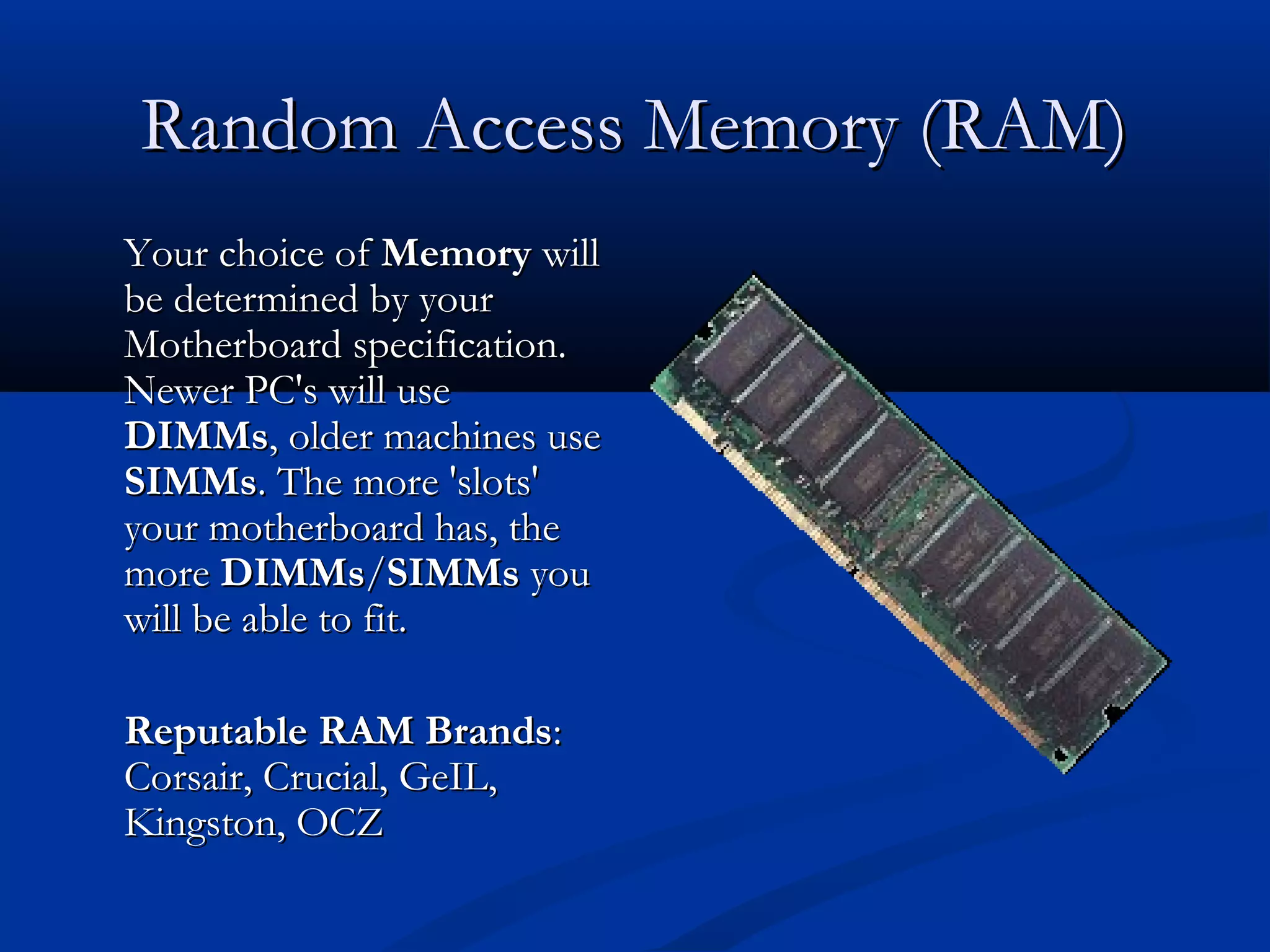 RRaannddoomm AAcccceessss MMeemmoorryy ((RRAAMM)) 
YYoouurr cchhooiiccee ooff MMeemmoorryy wwiillll 
bbee ddeetteerrmmiinneedd bbyy yyoouurr 
MMootthheerrbbooaarrdd ssppeecciiffiiccaattiioonn.. 
NNeewweerr PPCC''ss wwiillll uussee 
DDIIMMMMss,, oollddeerr mmaacchhiinneess uussee 
SSIIMMMMss.. TThhee mmoorree ''sslloottss'' 
yyoouurr mmootthheerrbbooaarrdd hhaass,, tthhee 
mmoorree DDIIMMMMss//SSIIMMMMss yyoouu 
wwiillll bbee aabbllee ttoo ffiitt.. 
RReeppuuttaabbllee RRAAMM BBrraannddss:: 
CCoorrssaaiirr,, CCrruucciiaall,, GGeeIILL,, 
KKiinnggssttoonn,, OOCCZZ 
 