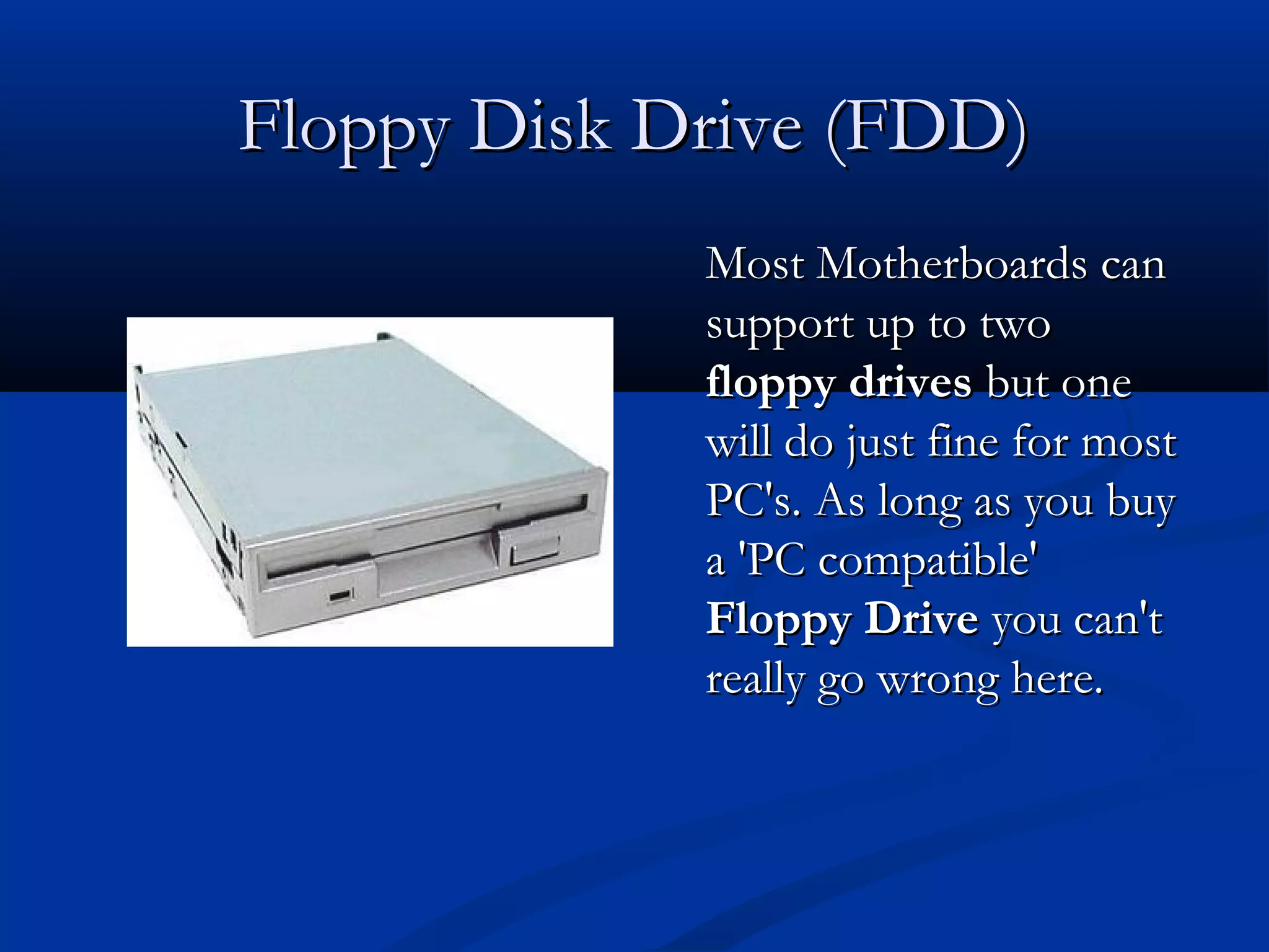 FFllooppppyy DDiisskk DDrriivvee ((FFDDDD)) 
MMoosstt MMootthheerrbbooaarrddss ccaann 
ssuuppppoorrtt uupp ttoo ttwwoo 
ffllooppppyy ddrriivveess bbuutt oonnee 
wwiillll ddoo jjuusstt ffiinnee ffoorr mmoosstt 
PPCC''ss.. AAss lloonngg aass yyoouu bbuuyy 
aa ''PPCC ccoommppaattiibbllee'' 
FFllooppppyy DDrriivvee yyoouu ccaann''tt 
rreeaallllyy ggoo wwrroonngg hheerree.. 
 