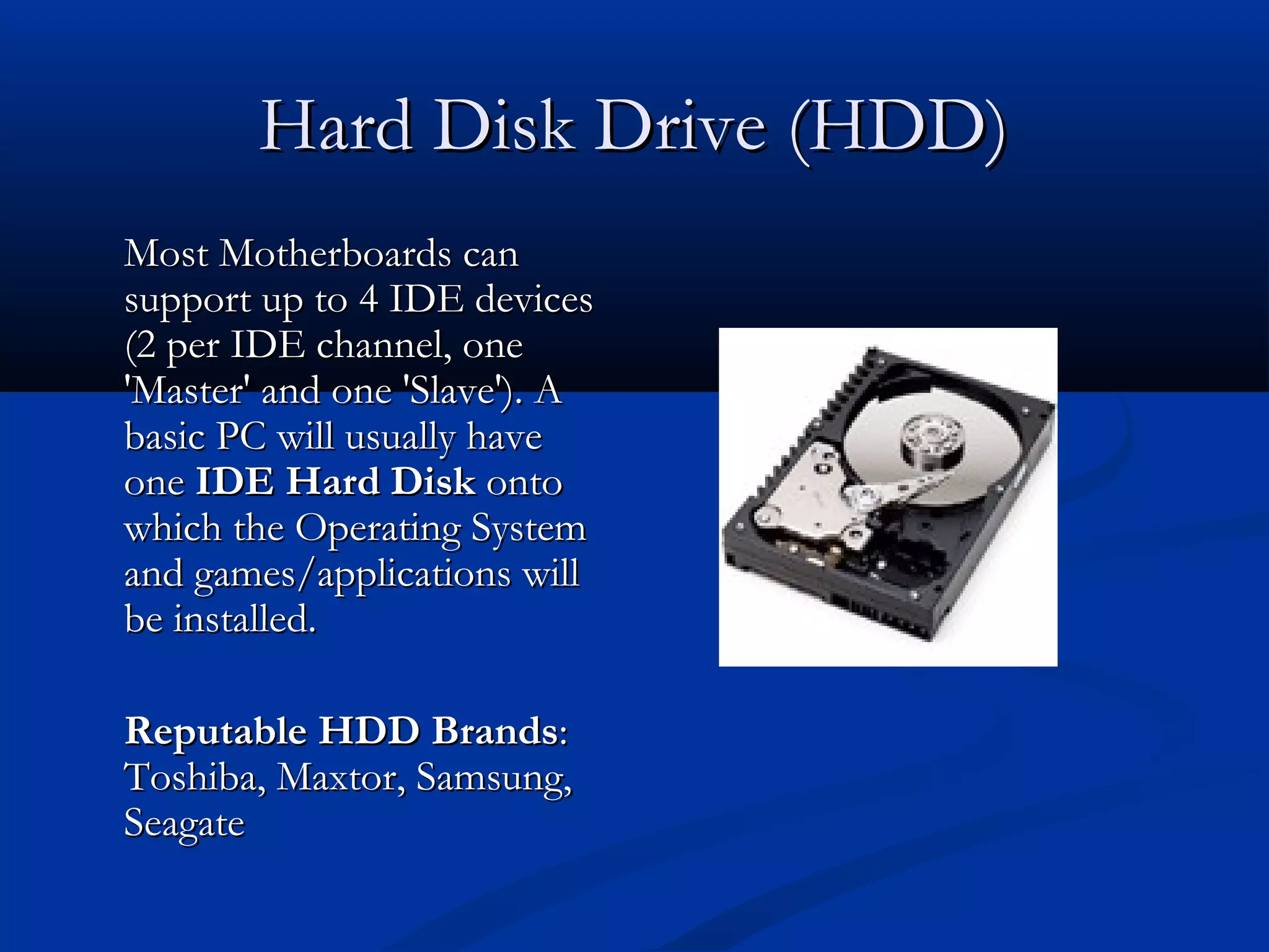 HHaarrdd DDiisskk DDrriivvee ((HHDDDD)) 
MMoosstt MMootthheerrbbooaarrddss ccaann 
ssuuppppoorrtt uupp ttoo 44 IIDDEE ddeevviicceess 
((22 ppeerr IIDDEE cchhaannnneell,, oonnee 
''MMaasstteerr'' aanndd oonnee ''SSllaavvee'')).. AA 
bbaassiicc PPCC wwiillll uussuuaallllyy hhaavvee 
oonnee IIDDEE HHaarrdd DDiisskk oonnttoo 
wwhhiicchh tthhee OOppeerraattiinngg SSyysstteemm 
aanndd ggaammeess//aapppplliiccaattiioonnss wwiillll 
bbee iinnssttaalllleedd.. 
RReeppuuttaabbllee HHDDDD BBrraannddss:: 
TToosshhiibbaa,, MMaaxxttoorr,, SSaammssuunngg,, 
SSeeaaggaattee 
 