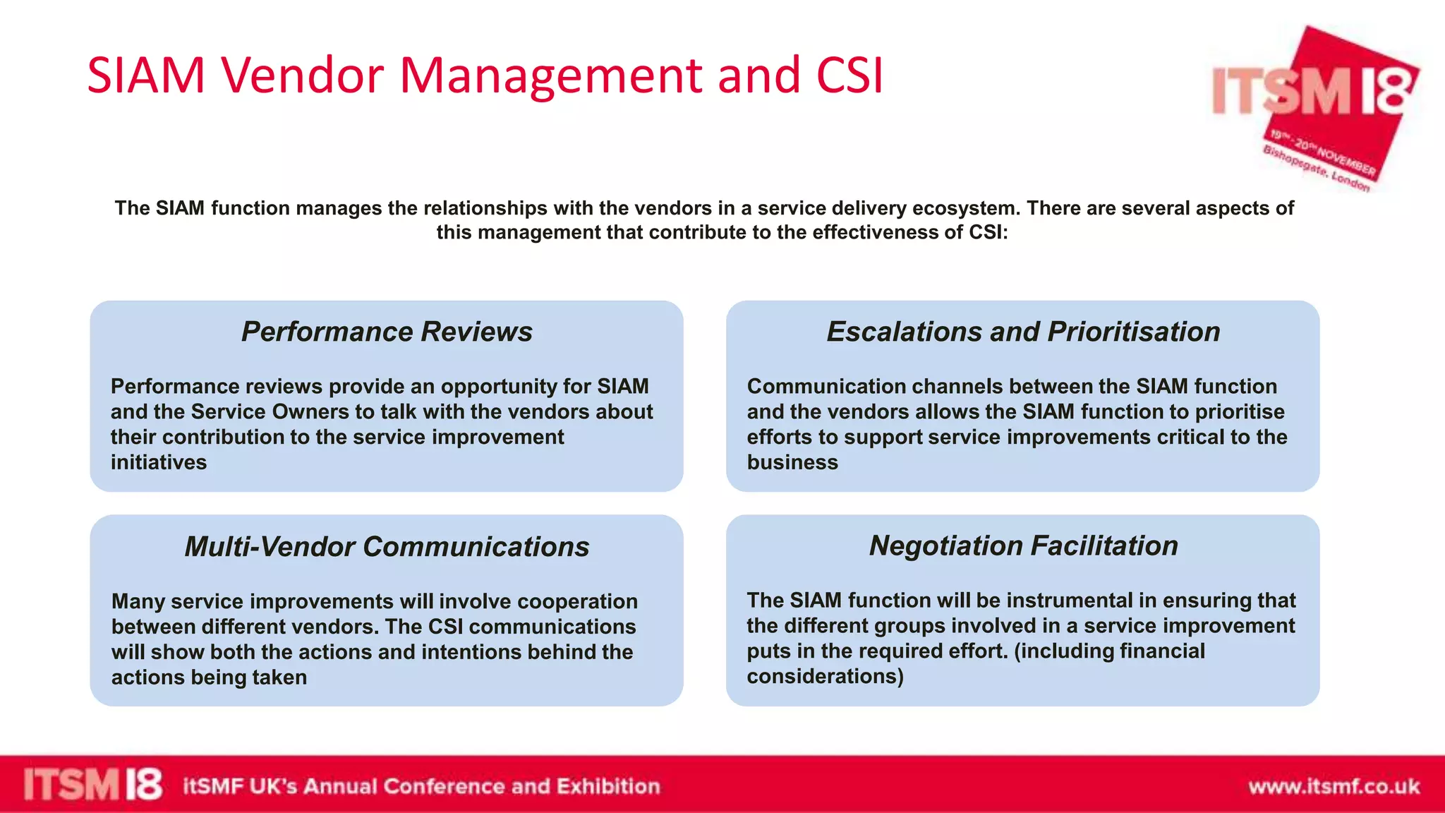 SIAM Vendor Management and CSI
The SIAM function manages the relationships with the vendors in a service delivery ecosystem. There are several aspects of
this management that contribute to the effectiveness of CSI:
Escalations and Prioritisation
Communication channels between the SIAM function
and the vendors allows the SIAM function to prioritise
efforts to support service improvements critical to the
business
Multi-Vendor Communications
Many service improvements will involve cooperation
between different vendors. The CSI communications
will show both the actions and intentions behind the
actions being taken
Negotiation Facilitation
The SIAM function will be instrumental in ensuring that
the different groups involved in a service improvement
puts in the required effort. (including financial
considerations)
Performance Reviews
Performance reviews provide an opportunity for SIAM
and the Service Owners to talk with the vendors about
their contribution to the service improvement
initiatives
 