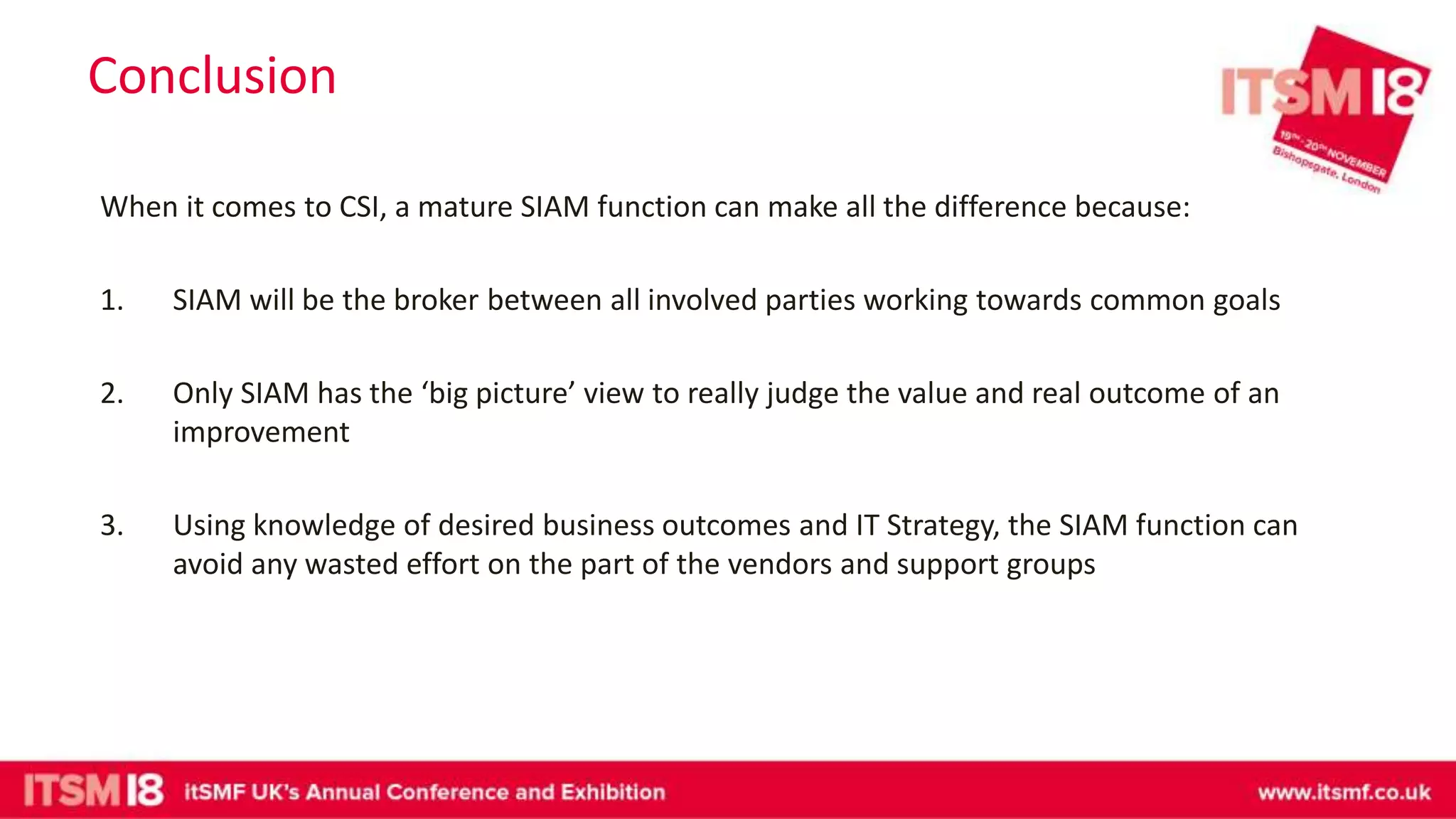 Conclusion
When it comes to CSI, a mature SIAM function can make all the difference because:
1. SIAM will be the broker between all involved parties working towards common goals
2. Only SIAM has the ‘big picture’ view to really judge the value and real outcome of an
improvement
3. Using knowledge of desired business outcomes and IT Strategy, the SIAM function can
avoid any wasted effort on the part of the vendors and support groups
 