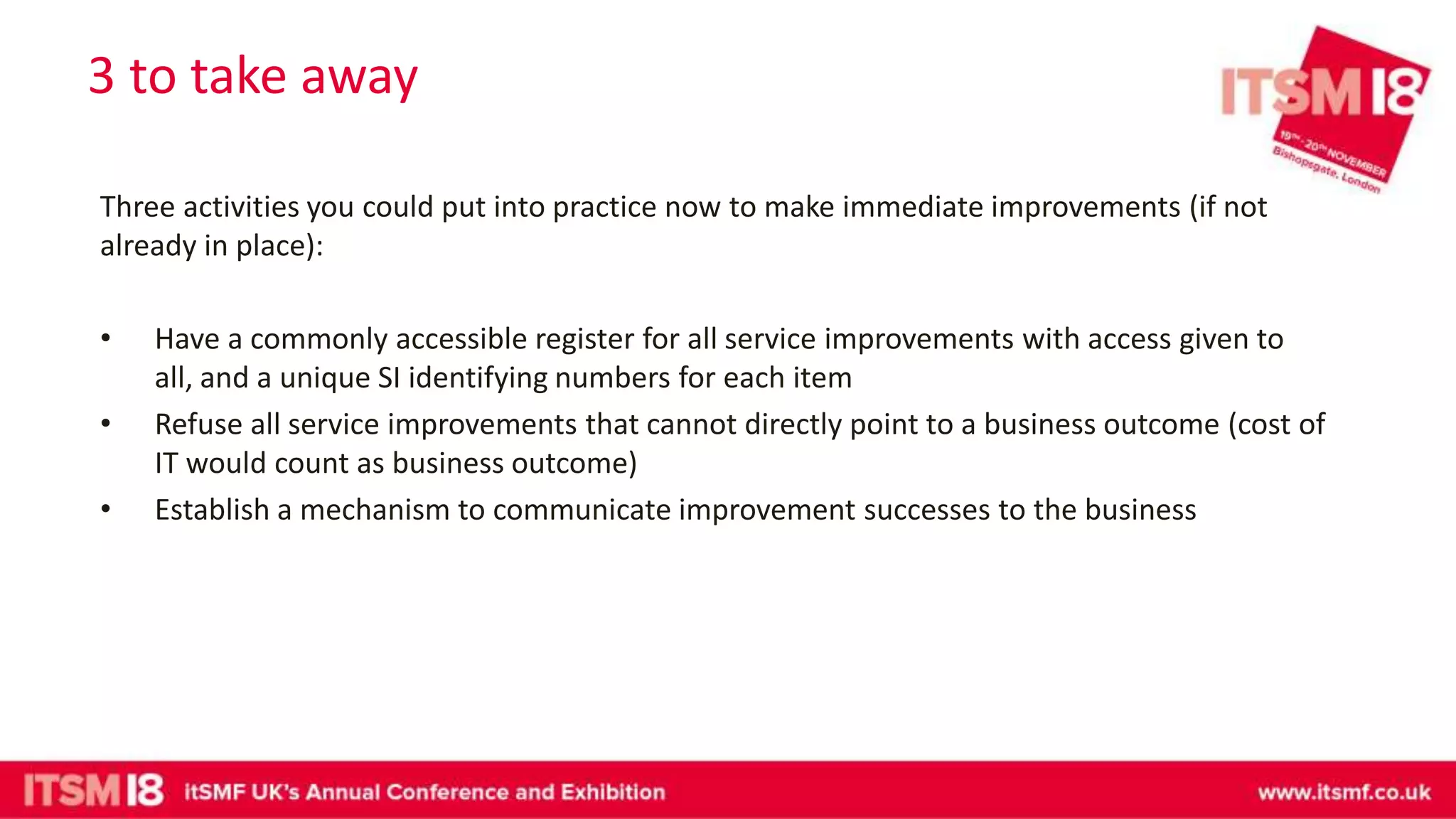 3 to take away
Three activities you could put into practice now to make immediate improvements (if not
already in place):
• Have a commonly accessible register for all service improvements with access given to
all, and a unique SI identifying numbers for each item
• Refuse all service improvements that cannot directly point to a business outcome (cost of
IT would count as business outcome)
• Establish a mechanism to communicate improvement successes to the business
 